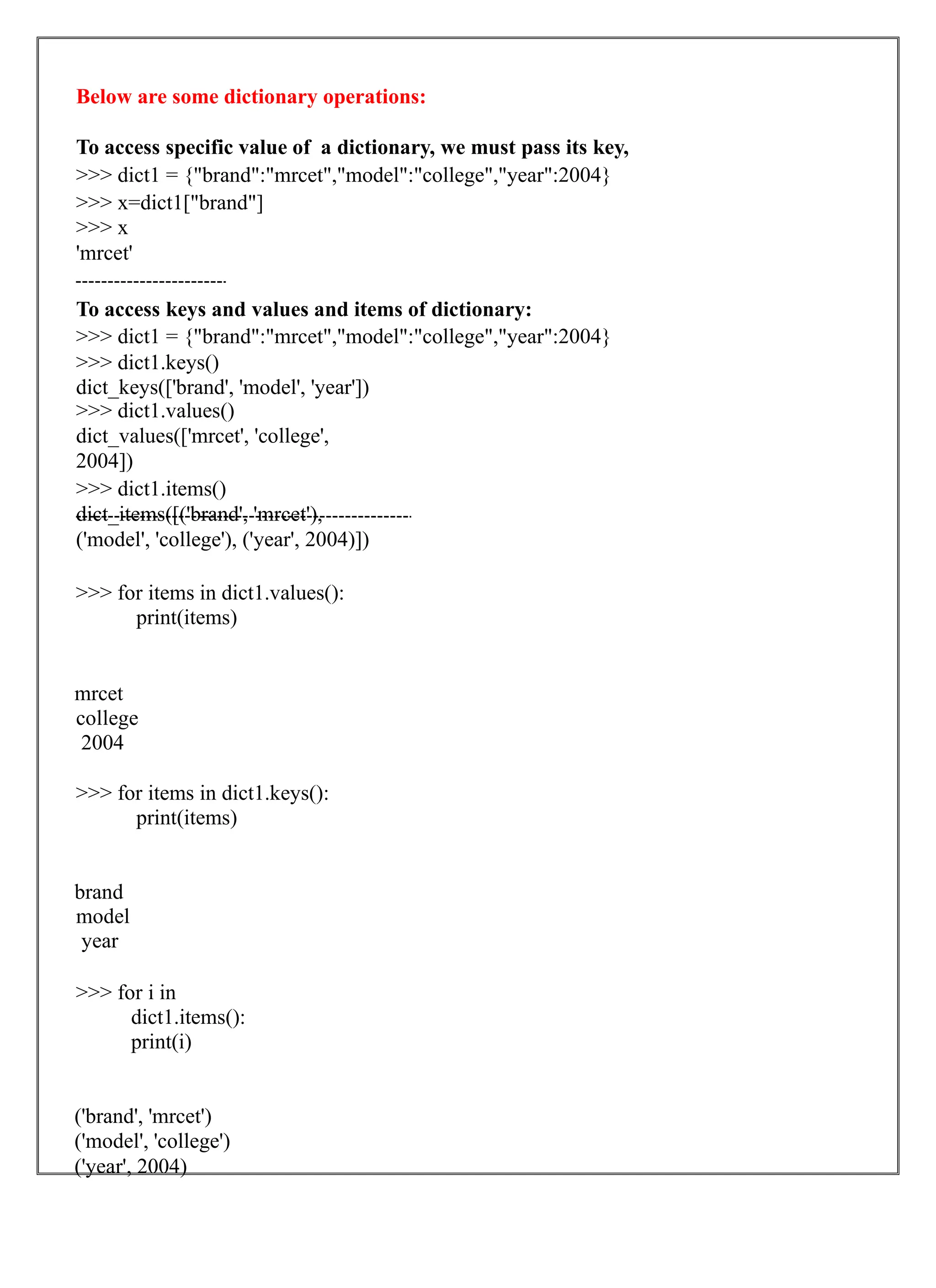 Below are some dictionary operations:
To access specific value of a dictionary, we must pass its key,
>>> dict1 = {"brand":"mrcet","model":"college","year":2004}
>>> x=dict1["brand"]
>>> x
'mrcet'
To access keys and values and items of dictionary:
>>> dict1 = {"brand":"mrcet","model":"college","year":2004}
>>> dict1.keys()
dict_keys(['brand', 'model', 'year'])
>>> dict1.values()
dict_values(['mrcet', 'college',
2004])
>>> dict1.items()
dict_items([('brand', 'mrcet'),
('model', 'college'), ('year', 2004)])
>>> for items in dict1.values():
print(items)
mrcet
college
2004
>>> for items in dict1.keys():
print(items)
brand
model
year
>>> for i in
dict1.items():
print(i)
('brand', 'mrcet')
('model', 'college')
('year', 2004)
 