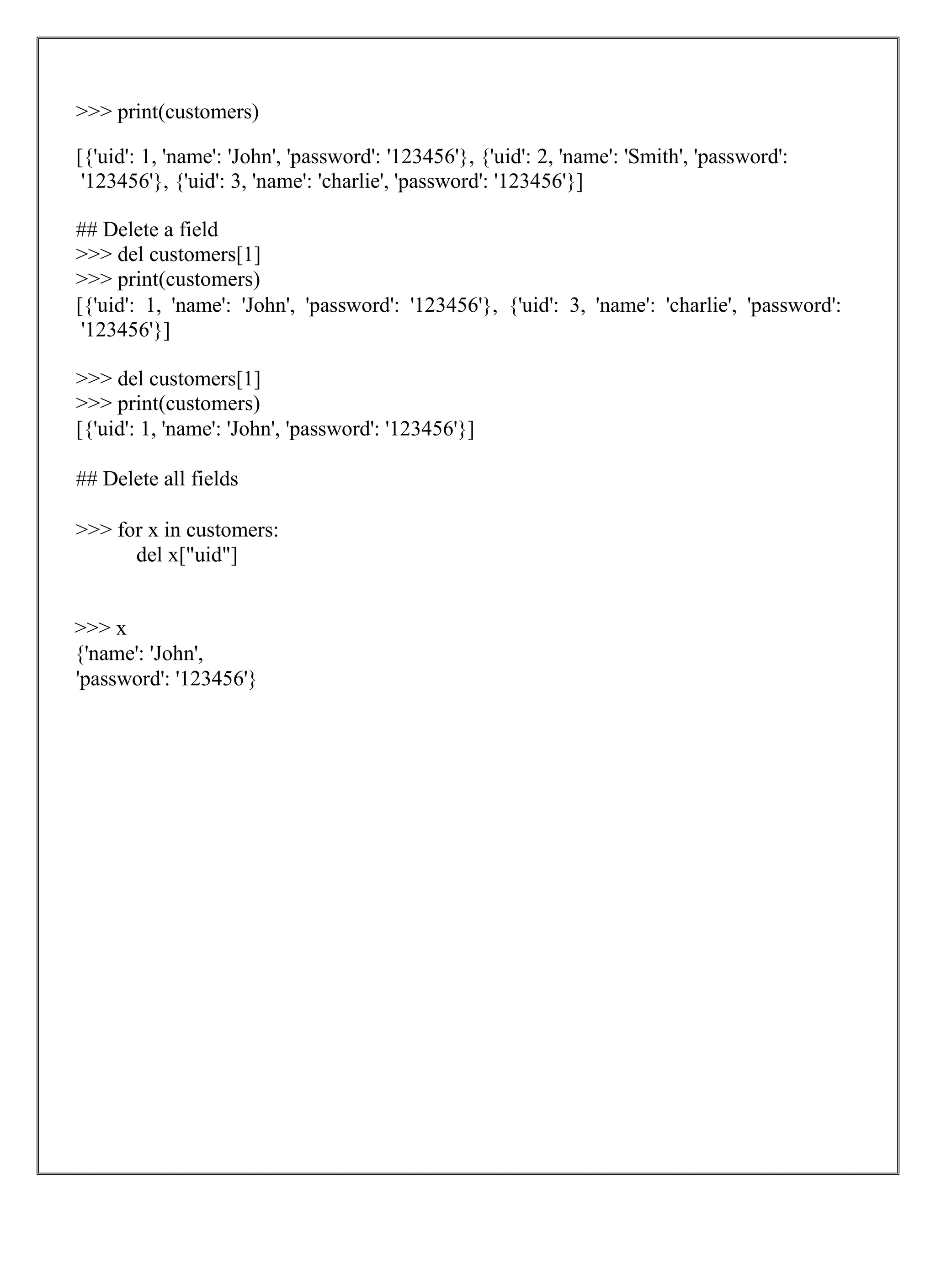 >>> print(customers)
[{'uid': 1, 'name': 'John', 'password': '123456'}, {'uid': 2, 'name': 'Smith', 'password':
'123456'}, {'uid': 3, 'name': 'charlie', 'password': '123456'}]
## Delete a field
>>> del customers[1]
>>> print(customers)
[{'uid': 1, 'name': 'John', 'password': '123456'}, {'uid': 3, 'name': 'charlie', 'password':
'123456'}]
>>> del customers[1]
>>> print(customers)
[{'uid': 1, 'name': 'John', 'password': '123456'}]
## Delete all fields
>>> for x in customers:
del x["uid"]
>>> x
{'name': 'John',
'password': '123456'}
 