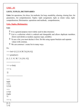 UNIT – IV
LISTS, TUPLES, DICTIONARIES
Lists: list operations, list slices, list methods, list loop, mutability, aliasing, cloning lists, list
parameters, list comprehension; Tuples: tuple assignment, tuple as return value, tuple
comprehension; Dictionaries: operations and methods, comprehension;
Lists, Tuples, Dictionaries:
List:
 It is a general purpose most widely used in data structures
 List is a collection which is ordered and changeable and allows duplicate members.
(Grow and shrink as needed, sequence type, sortable).
 To use a list, you must declare it first. Do this using square brackets and separate
values with commas.
 We can construct / create list in many ways.
Ex:
>>> list1=[1,2,3,'A','B',7,8,[10,11]]
>>> print(list1)
[1, 2, 3, 'A', 'B', 7, 8, [10, 11]]
>>> x=list()
>>> x
[]
>>>
tuple
1=(1,
2,3,4)
>>>
x=list
(tuple
1)
>>> x
[1, 2,
3, 4]
 