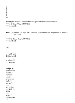 4
5
6
7
2
aa
Count (): Returns the number of times a specified value occurs in a tuple
>>> x=(1,2,3,4,5,6,2,10,2,11,12,2)
>>> x.count(2)
4
Index (): Searches the tuple for a specified value and returns the position of where it
was found
>>> x=(1,2,3,4,5,6,2,10,2,11,12,2)
>>> x.index(2)
1
(Or)
>>>
x=(1,2,3,4,5,6,
2,10,2,11,12,2)
>>>
y=x.index(2)
>>> print(y)
1
Length ():
To know the
number of
items or
values
present in a
tuple, we
use len().
>>>
x=(1,2,3,4,5
,6,2,10,2,11,
12,2)
>>>
y=len(x)
>>> print(y)
12
 