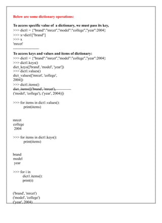 Below are some dictionary operations:
To access specific value of a dictionary, we must pass its key,
>>> dict1 = {"brand":"mrcet","model":"college","year":2004}
>>> x=dict1["brand"]
>>> x
'mrcet'
To access keys and values and items of dictionary:
>>> dict1 = {"brand":"mrcet","model":"college","year":2004}
>>> dict1.keys()
dict_keys(['brand', 'model', 'year'])
>>> dict1.values()
dict_values(['mrcet', 'college',
2004])
>>> dict1.items()
dict_items([('brand', 'mrcet'),
('model', 'college'), ('year', 2004)])
>>> for items in dict1.values():
print(items)
mrcet
college
2004
>>> for items in dict1.keys():
print(items)
brand
model
year
>>> for i in
dict1.items():
print(i)
('brand', 'mrcet')
('model', 'college')
('year', 2004)
 