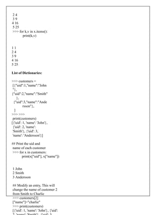 2 4
3 9
4 16
5 25
>>> for k,v in x.items():
print(k,v)
1 1
2 4
3 9
4 16
5 25
List of Dictionaries:
>>> customers =
[{"uid":1,"name":"John
"},
{"uid":2,"name":"Smith"
},
{"uid":3,"name":"Ande
rsson"},
]
>>> >>>
print(customers)
[{'uid': 1, 'name': 'John'},
{'uid': 2, 'name':
'Smith'}, {'uid': 3,
'name': 'Andersson'}]
## Print the uid and
name of each customer
>>> for x in customers:
print(x["uid"], x["name"])
1 John
2 Smith
3 Andersson
## Modify an entry, This will
change the name of customer 2
from Smith to Charlie
>>> customers[2]
["name"]="charlie"
>>> print(customers)
[{'uid': 1, 'name': 'John'}, {'uid':
 
