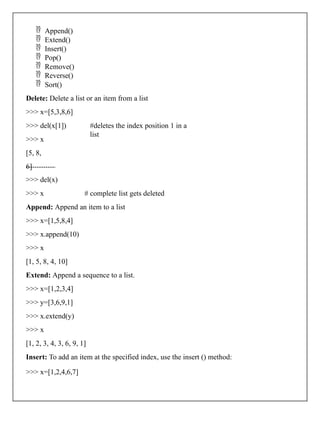  Append()
 Extend()
 Insert()
 Pop()
 Remove()
 Reverse()
 Sort()
Delete: Delete a list or an item from a list
>>> x=[5,3,8,6]
#deletes the index position 1 in a
list
>>> del(x[1])
>>> x
[5, 8,
6]
>>> del(x)
>>> x # complete list gets deleted
Append: Append an item to a list
>>> x=[1,5,8,4]
>>> x.append(10)
>>> x
[1, 5, 8, 4, 10]
Extend: Append a sequence to a list.
>>> x=[1,2,3,4]
>>> y=[3,6,9,1]
>>> x.extend(y)
>>> x
[1, 2, 3, 4, 3, 6, 9, 1]
Insert: To add an item at the specified index, use the insert () method:
>>> x=[1,2,4,6,7]
 