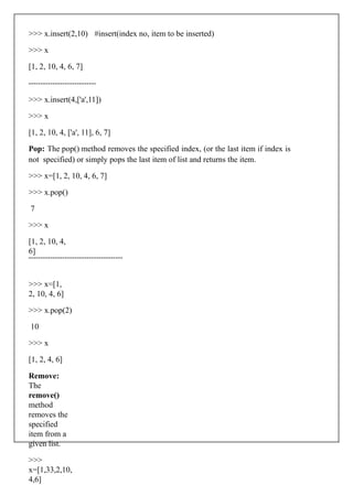 >>> x.insert(2,10) #insert(index no, item to be inserted)
>>> x
[1, 2, 10, 4, 6, 7]
>>> x.insert(4,['a',11])
>>> x
[1, 2, 10, 4, ['a', 11], 6, 7]
Pop: The pop() method removes the specified index, (or the last item if index is
not specified) or simply pops the last item of list and returns the item.
>>> x=[1, 2, 10, 4, 6, 7]
>>> x.pop()
7
>>> x
[1, 2, 10, 4,
6]
>>> x=[1,
2, 10, 4, 6]
>>> x.pop(2)
10
>>> x
[1, 2, 4, 6]
Remove:
The
remove()
method
removes the
specified
item from a
given list.
>>>
x=[1,33,2,10,
4,6]
 