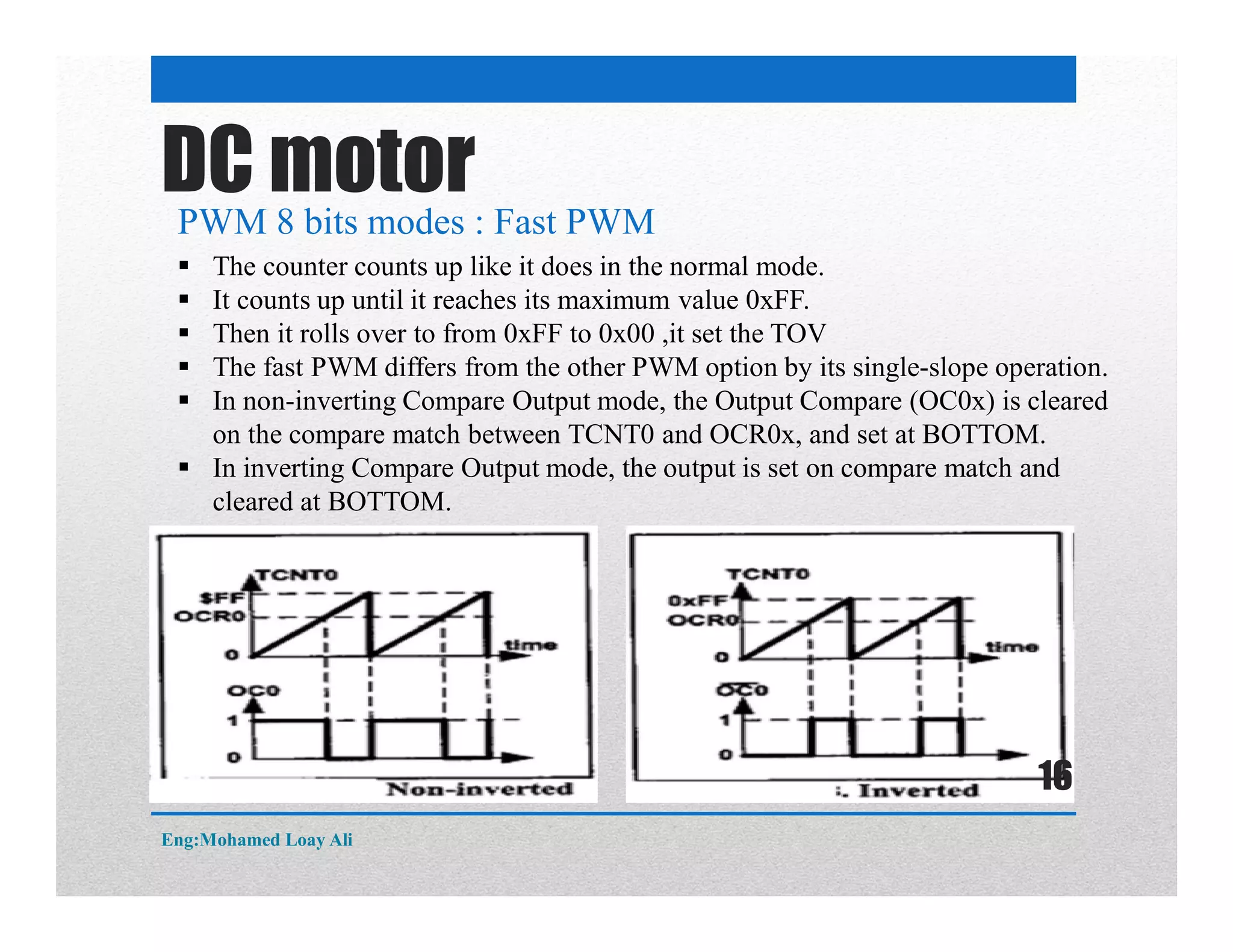 DC motor
PWM 8 bits modes : Fast PWM
 The counter counts up like it does in the normal mode.
 It counts up until it reaches its maximum value 0xFF.
 Then it rolls over to from 0xFF to 0x00 ,it set the TOV
 The fast PWM differs from the other PWM option by its single-slope operation.
 In non-inverting Compare Output mode, the Output Compare (OC0x) is cleared
on the compare match between TCNT0 and OCR0x, and set at BOTTOM.
 In inverting Compare Output mode, the output is set on compare match and
cleared at BOTTOM.
Eng:Mohamed Loay Ali
16
 