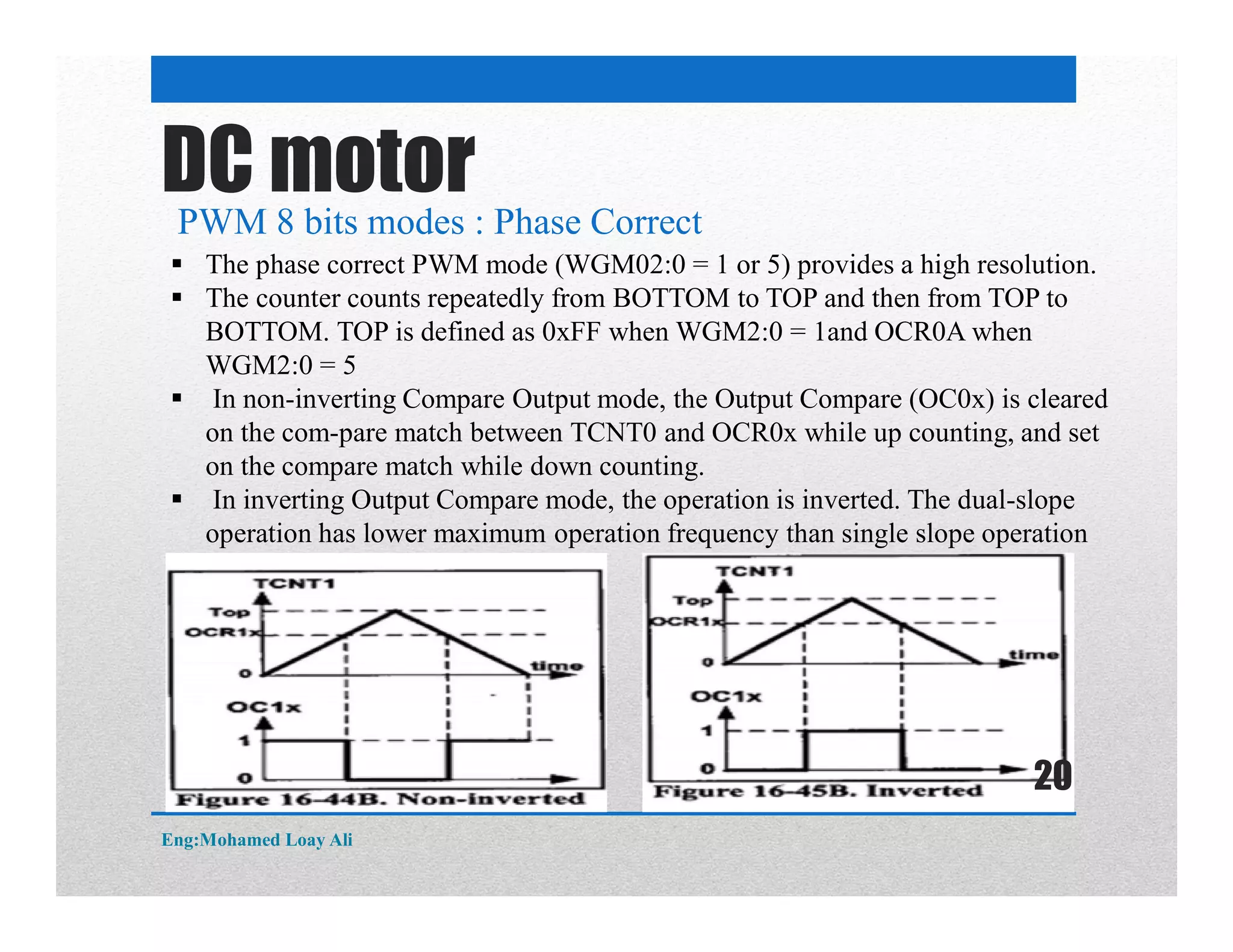 DC motor
PWM 8 bits modes : Phase Correct
 The phase correct PWM mode (WGM02:0 = 1 or 5) provides a high resolution.
 The counter counts repeatedly from BOTTOM to TOP and then from TOP to
BOTTOM. TOP is defined as 0xFF when WGM2:0 = 1and OCR0A when
WGM2:0 = 5
 In non-inverting Compare Output mode, the Output Compare (OC0x) is cleared
on the com-pare match between TCNT0 and OCR0x while up counting, and set
on the compare match while down counting.
 In inverting Output Compare mode, the operation is inverted. The dual-slope
operation has lower maximum operation frequency than single slope operation
Eng:Mohamed Loay Ali
20
 