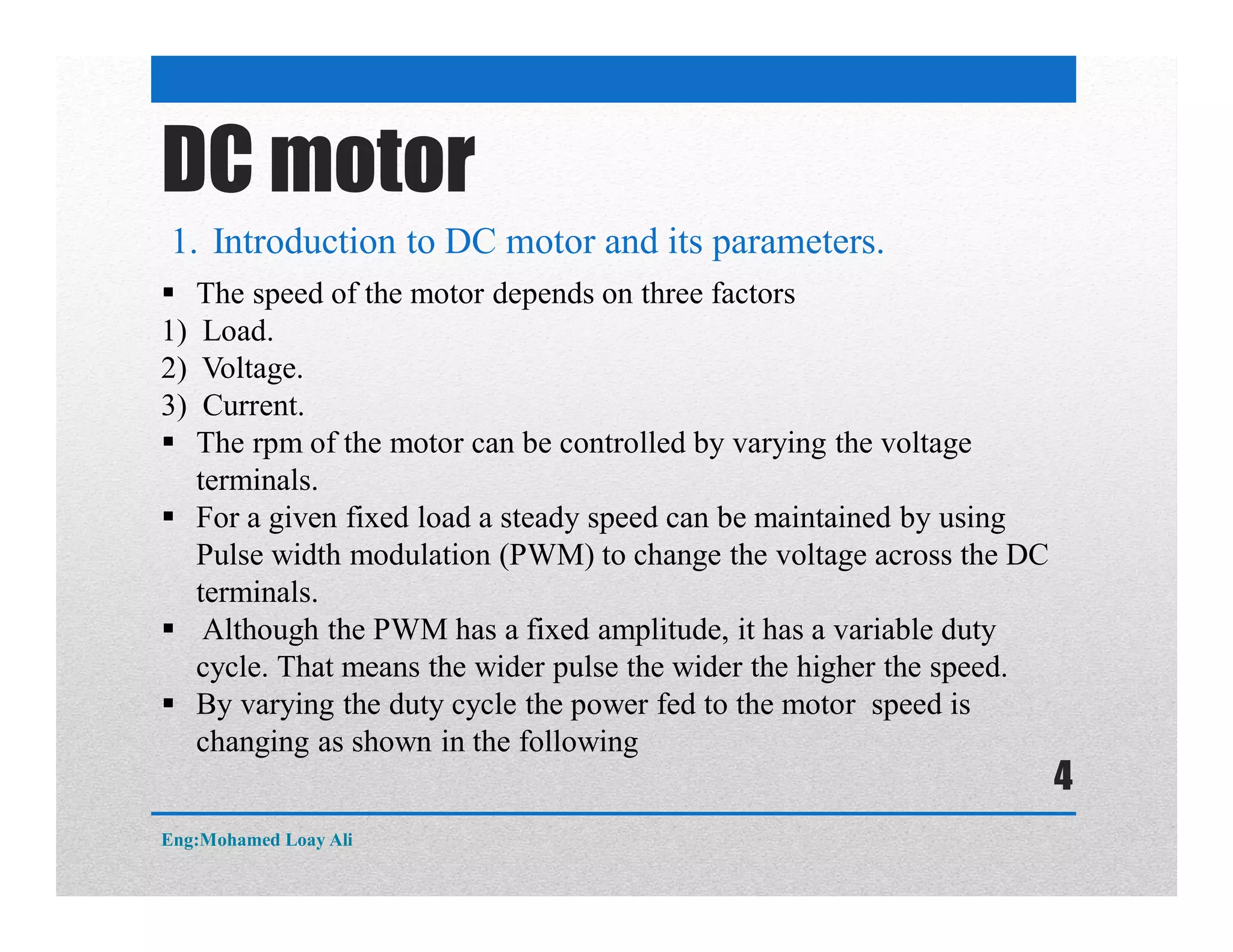 DC motor
1. Introduction to DC motor and its parameters.
 The speed of the motor depends on three factors
1) Load.
2) Voltage.
3) Current.
 The rpm of the motor can be controlled by varying the voltage
terminals.
 For a given fixed load a steady speed can be maintained by using
Pulse width modulation (PWM) to change the voltage across the DC
terminals.
 Although the PWM has a fixed amplitude, it has a variable duty
cycle. That means the wider pulse the wider the higher the speed.
 By varying the duty cycle the power fed to the motor speed is
changing as shown in the following
Eng:Mohamed Loay Ali
4
 