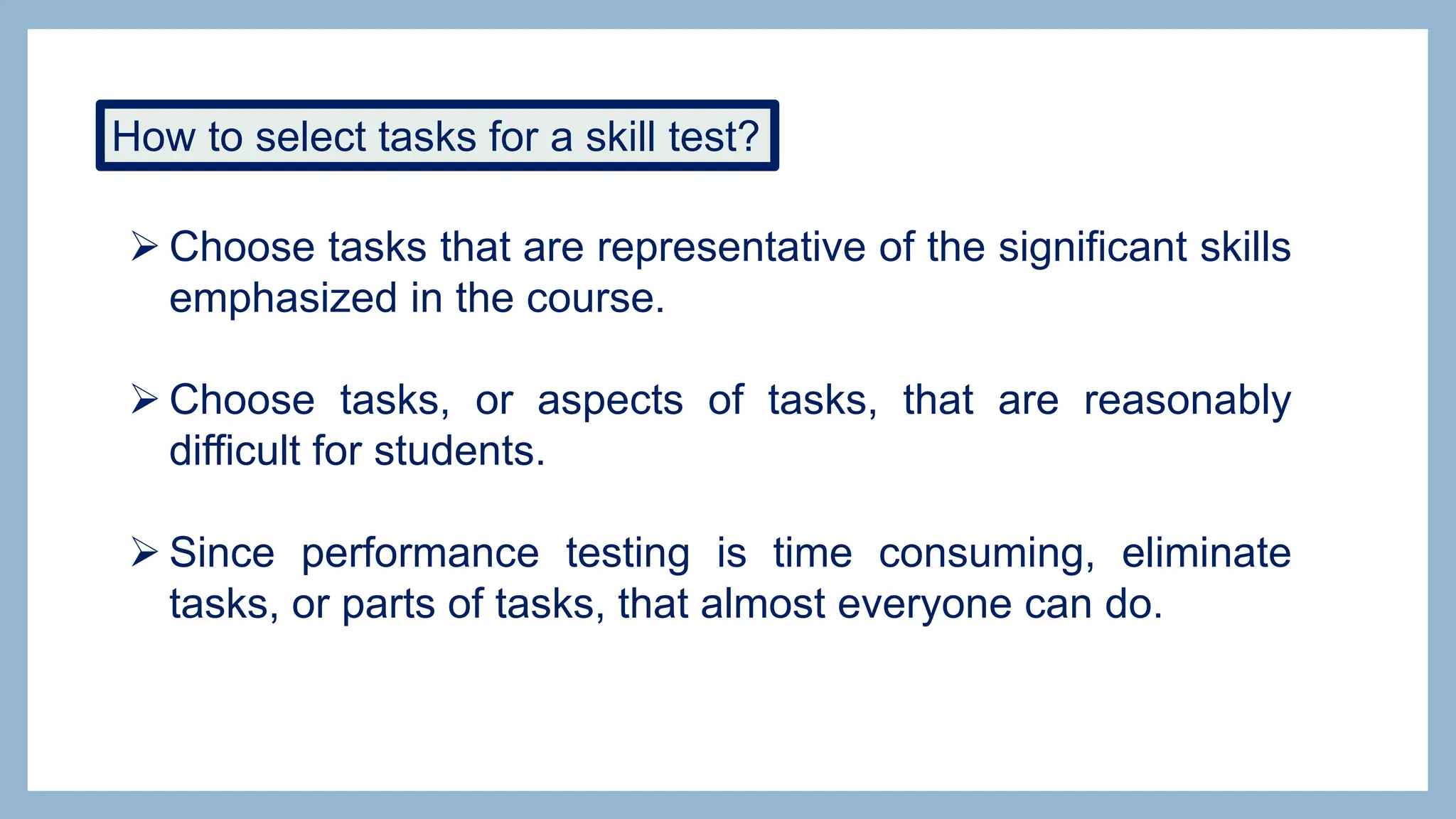How to select tasks for a skill test?
 Choose tasks that are representative of the significant skills
emphasized in the course.
 Choose tasks, or aspects of tasks, that are reasonably
difficult for students.
 Since performance testing is time consuming, eliminate
tasks, or parts of tasks, that almost everyone can do.
 