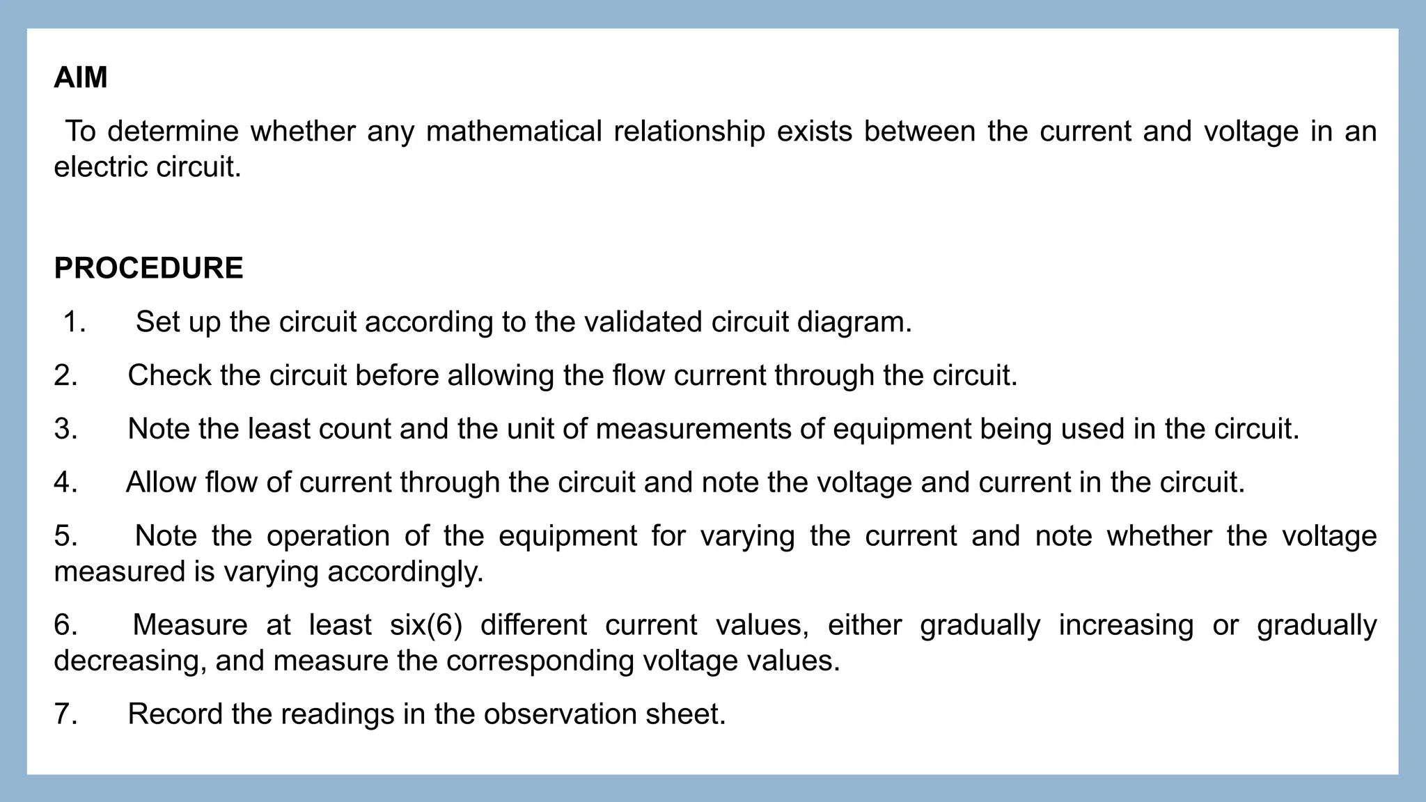 AIM
To determine whether any mathematical relationship exists between the current and voltage in an
electric circuit.
PROCEDURE
1. Set up the circuit according to the validated circuit diagram.
2. Check the circuit before allowing the flow current through the circuit.
3. Note the least count and the unit of measurements of equipment being used in the circuit.
4. Allow flow of current through the circuit and note the voltage and current in the circuit.
5. Note the operation of the equipment for varying the current and note whether the voltage
measured is varying accordingly.
6. Measure at least six(6) different current values, either gradually increasing or gradually
decreasing, and measure the corresponding voltage values.
7. Record the readings in the observation sheet.
 