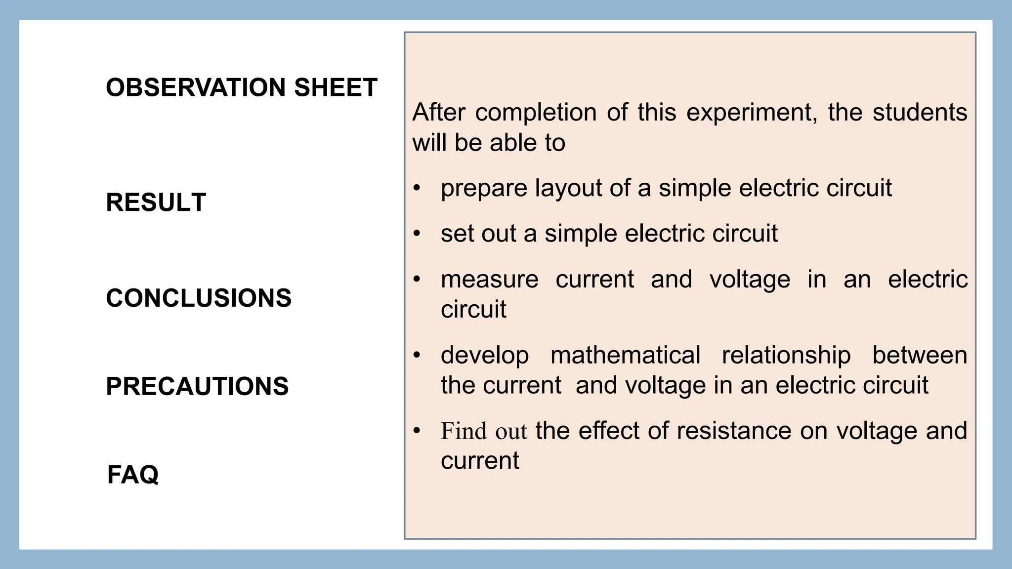 OBSERVATION SHEET
RESULT
CONCLUSIONS
PRECAUTIONS
FAQ
After completion of this experiment, the students
will be able to
• prepare layout of a simple electric circuit
• set out a simple electric circuit
• measure current and voltage in an electric
circuit
• develop mathematical relationship between
the current and voltage in an electric circuit
• Find out the effect of resistance on voltage and
current
 