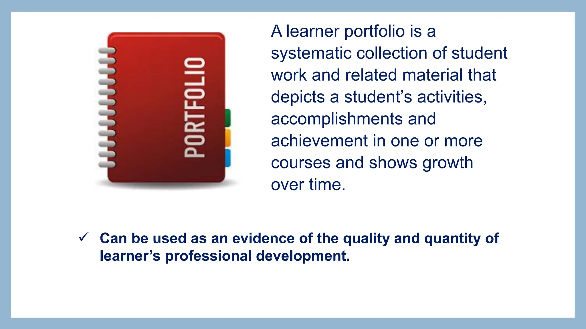  Can be used as an evidence of the quality and quantity of
learner’s professional development.
A learner portfolio is a
systematic collection of student
work and related material that
depicts a student’s activities,
accomplishments and
achievement in one or more
courses and shows growth
over time.
 