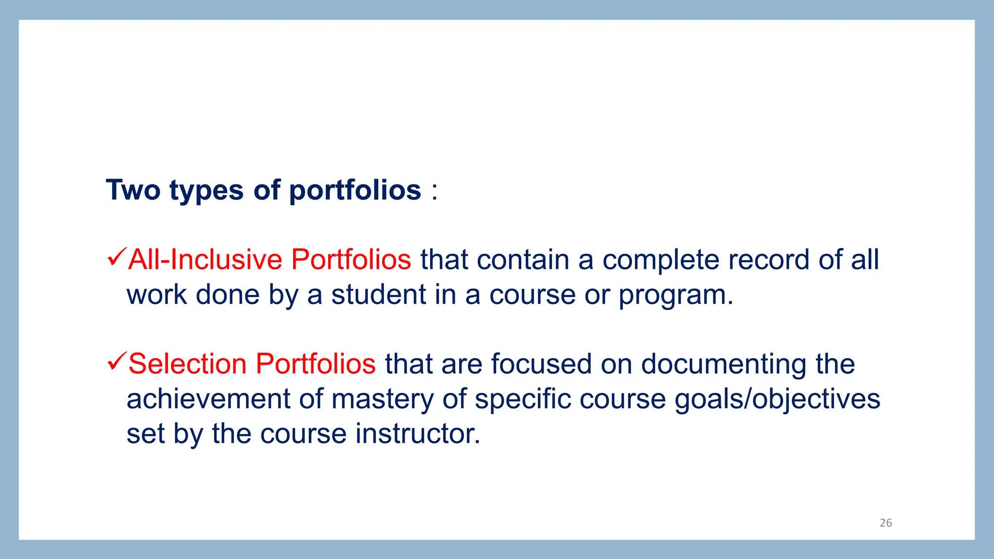 Two types of portfolios :
All-Inclusive Portfolios that contain a complete record of all
work done by a student in a course or program.
Selection Portfolios that are focused on documenting the
achievement of mastery of specific course goals/objectives
set by the course instructor.
26
 