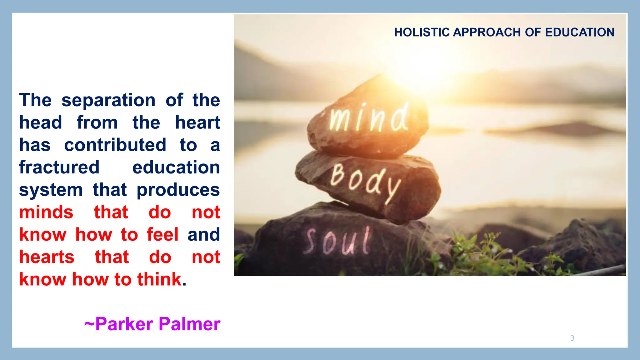 3
HOLISTIC APPROACH OF EDUCATION
The separation of the
head from the heart
has contributed to a
fractured education
system that produces
minds that do not
know how to feel and
hearts that do not
know how to think.
~Parker Palmer
 