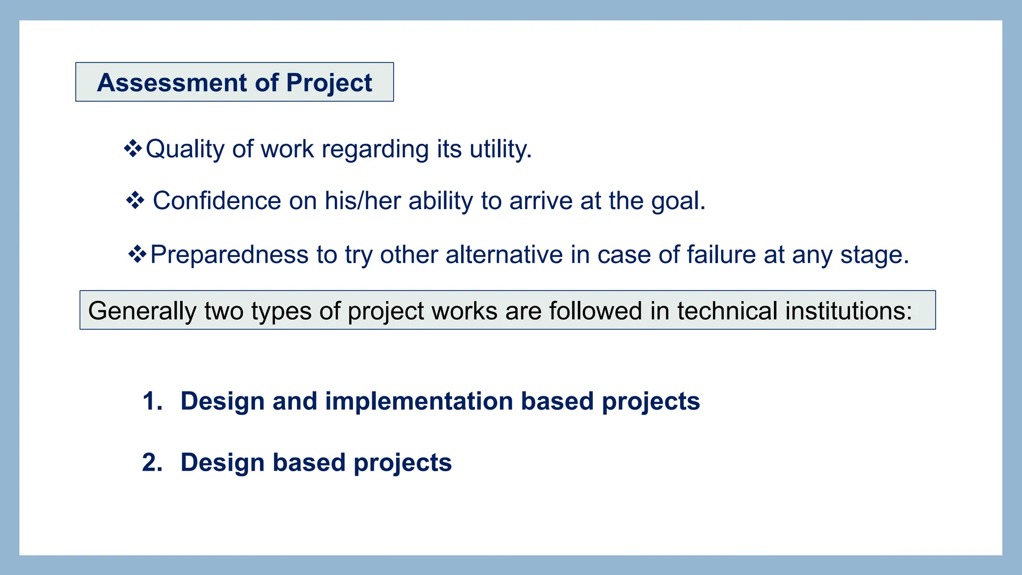 Assessment of Project
Quality of work regarding its utility.
 Confidence on his/her ability to arrive at the goal.
Preparedness to try other alternative in case of failure at any stage.
Generally two types of project works are followed in technical institutions:
1. Design and implementation based projects
2. Design based projects
 