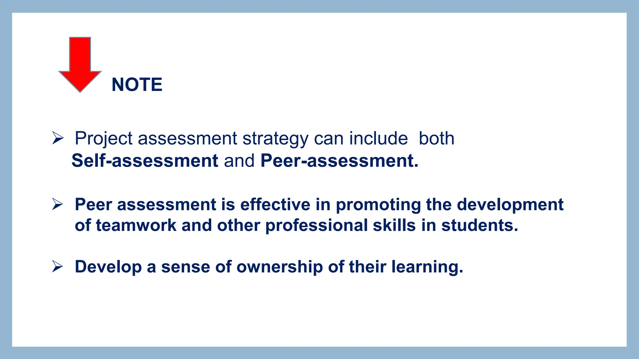  Project assessment strategy can include both
Self-assessment and Peer-assessment.
 Peer assessment is effective in promoting the development
of teamwork and other professional skills in students.
 Develop a sense of ownership of their learning.
NOTE
 
