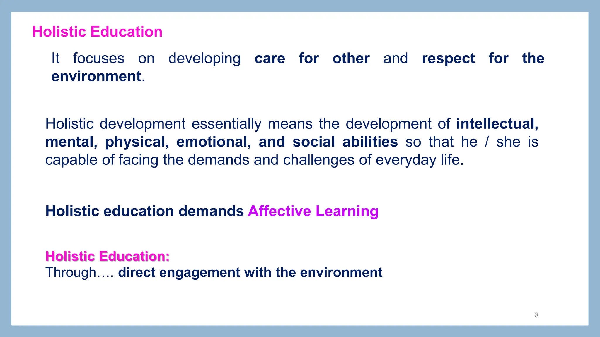 8
It focuses on developing care for other and respect for the
environment.
Holistic Education
Holistic Education:
Through…. direct engagement with the environment
Holistic development essentially means the development of intellectual,
mental, physical, emotional, and social abilities so that he / she is
capable of facing the demands and challenges of everyday life.
Holistic education demands Affective Learning
 