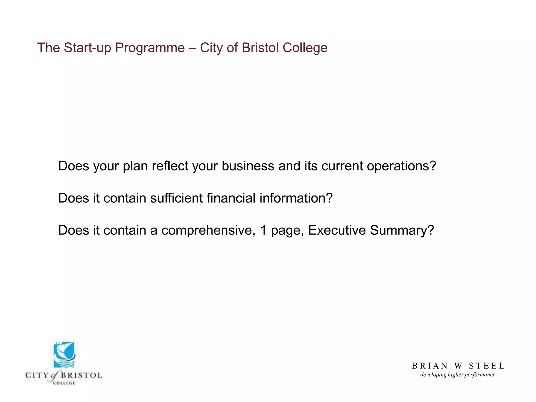 B R I A N W S T E E L
developing higher performance
The Start-up Programme – City of Bristol College
Does your plan reflect your business and its current operations?
Does it contain sufficient financial information?
Does it contain a comprehensive, 1 page, Executive Summary?
 