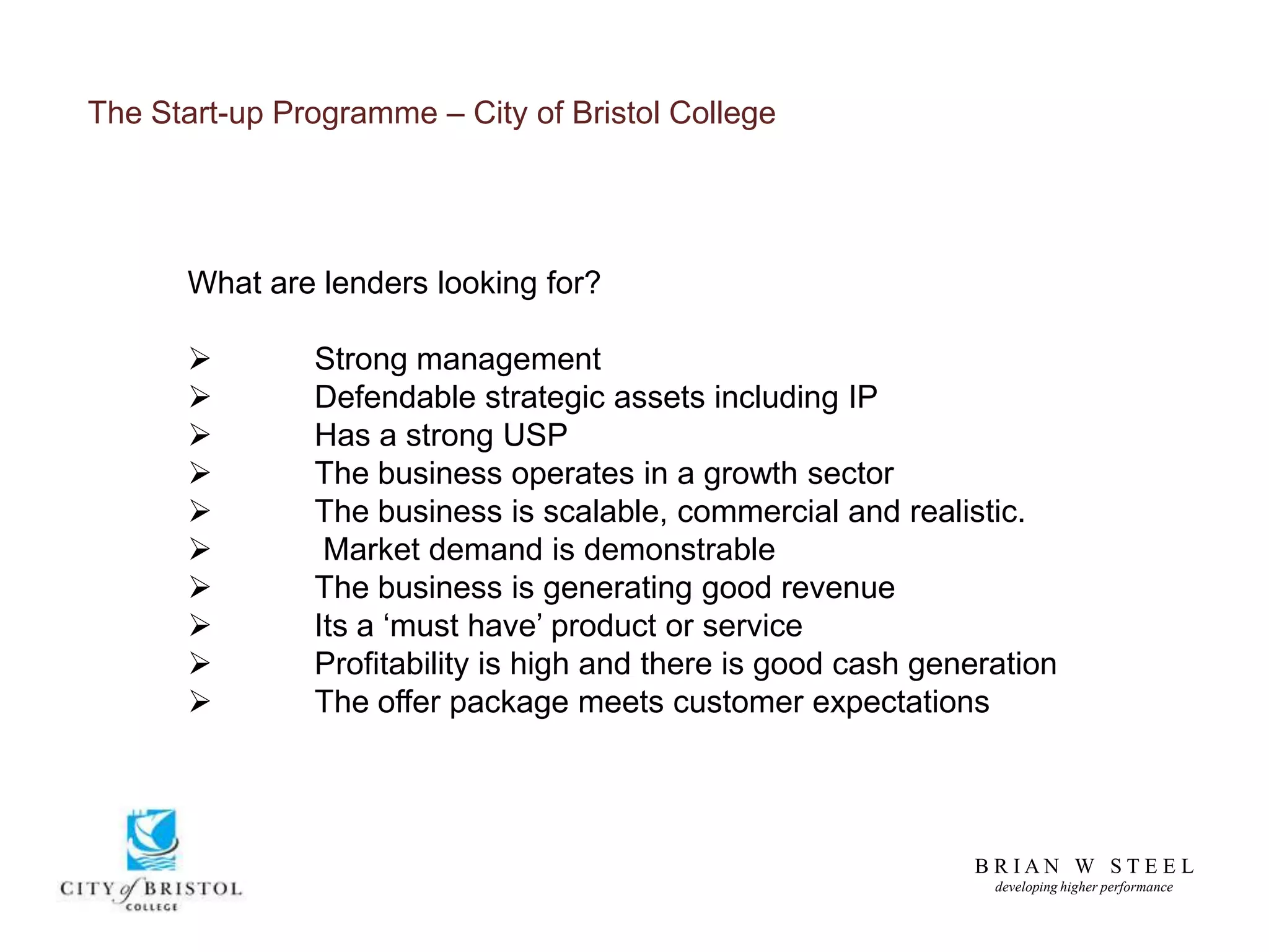 B R I A N W S T E E L
developing higher performance
The Start-up Programme – City of Bristol College
What are lenders looking for?
 Strong management
 Defendable strategic assets including IP
 Has a strong USP
 The business operates in a growth sector
 The business is scalable, commercial and realistic.
 Market demand is demonstrable
 The business is generating good revenue
 Its a ‘must have’ product or service
 Profitability is high and there is good cash generation
 The offer package meets customer expectations
 