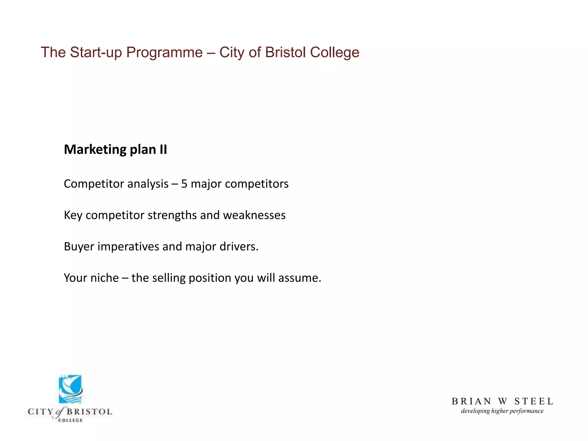 B R I A N W S T E E L
developing higher performance
The Start-up Programme – City of Bristol College
Marketing plan II
Competitor analysis – 5 major competitors
Key competitor strengths and weaknesses
Buyer imperatives and major drivers.
Your niche – the selling position you will assume.
 