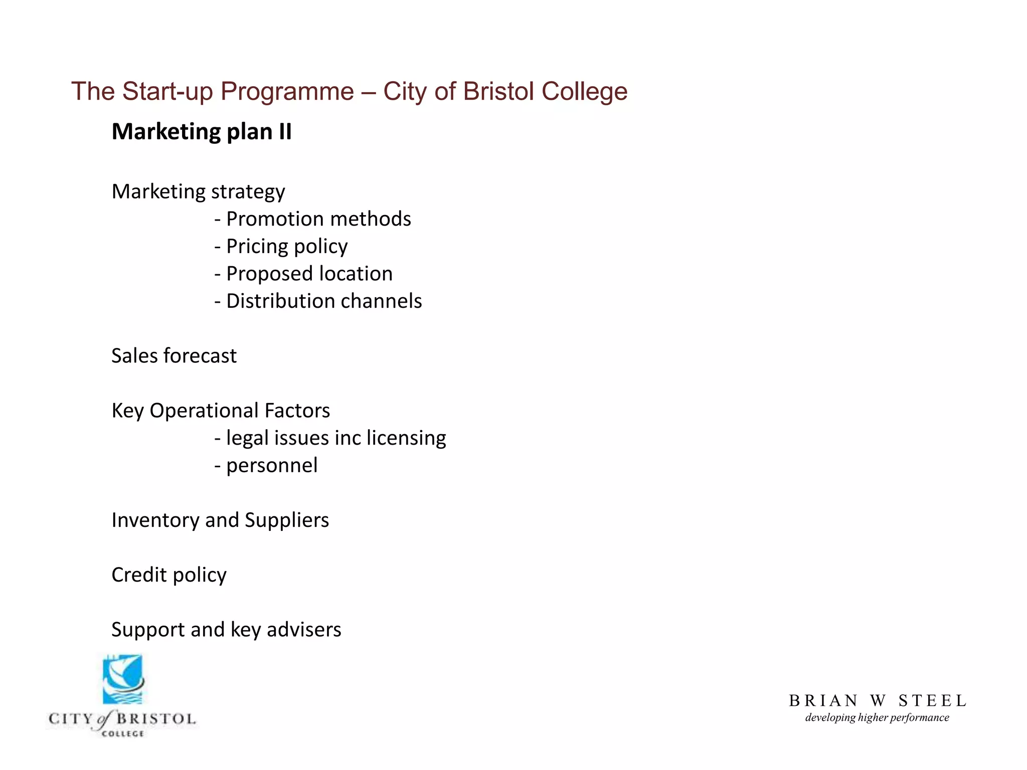 B R I A N W S T E E L
developing higher performance
The Start-up Programme – City of Bristol College
Marketing plan II
Marketing strategy
- Promotion methods
- Pricing policy
- Proposed location
- Distribution channels
Sales forecast
Key Operational Factors
- legal issues inc licensing
- personnel
Inventory and Suppliers
Credit policy
Support and key advisers
 