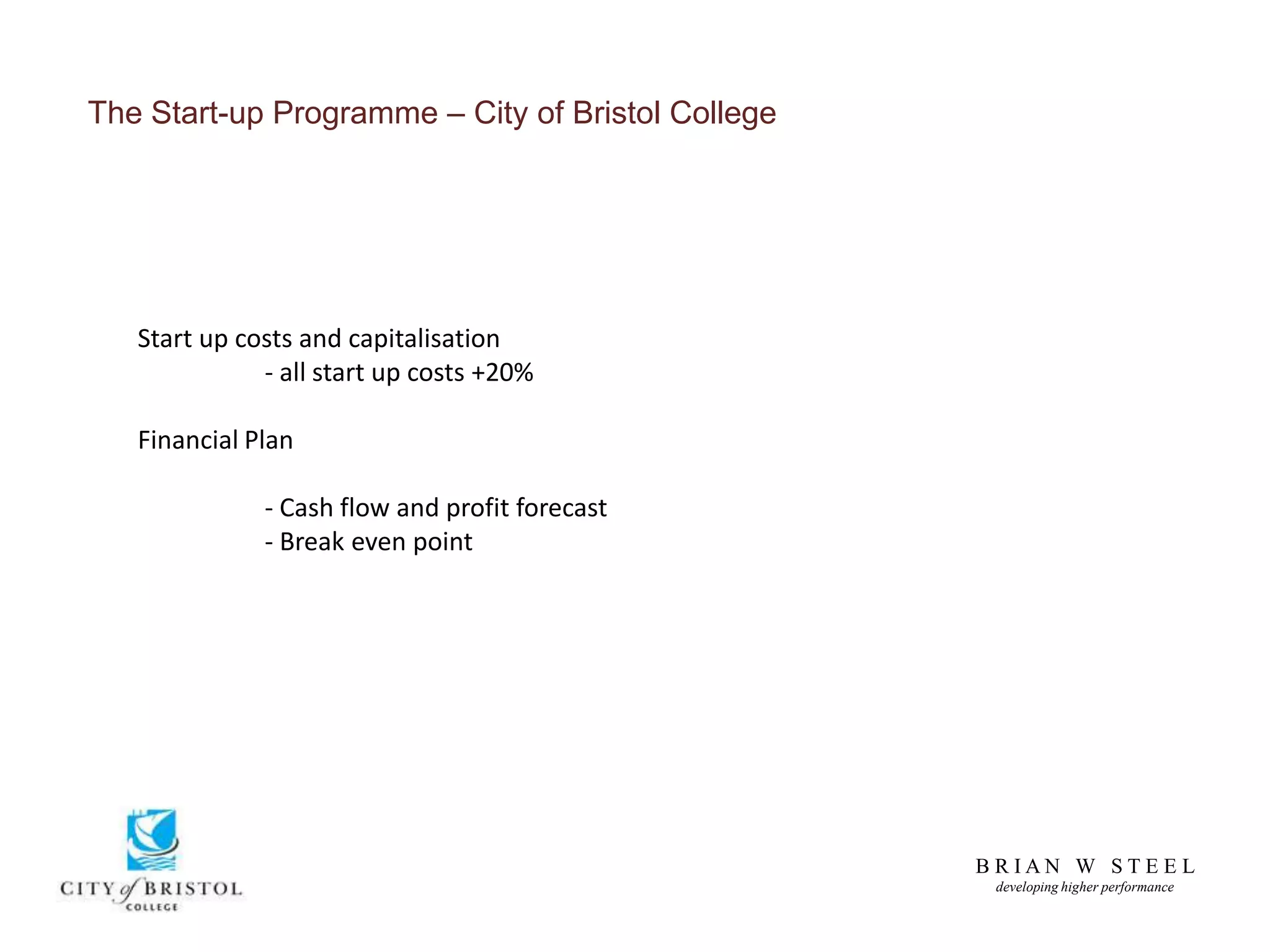 B R I A N W S T E E L
developing higher performance
The Start-up Programme – City of Bristol College
Start up costs and capitalisation
- all start up costs +20%
Financial Plan
- Cash flow and profit forecast
- Break even point
 