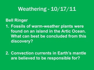 Weathering - 10/17/11
Bell Ringer
1. Fossils of warm-weather plants were
   found on an island in the Artic Ocean.
   What can best be concluded from this
   discovery?

2. Convection currents in Earth’s mantle
   are believed to be responsible for?
 