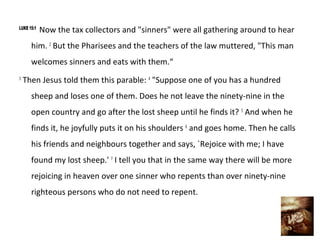 LUKE 15:1
            Now the tax collectors and "sinners" were all gathering around to hear
      him. 2 But the Pharisees and the teachers of the law muttered, "This man
      welcomes sinners and eats with them.“
3
    Then Jesus told them this parable: 4 "Suppose one of you has a hundred
      sheep and loses one of them. Does he not leave the ninety-nine in the
      open country and go after the lost sheep until he finds it? 5 And when he
      finds it, he joyfully puts it on his shoulders 6 and goes home. Then he calls
      his friends and neighbours together and says, `Rejoice with me; I have
      found my lost sheep.' 7 I tell you that in the same way there will be more
      rejoicing in heaven over one sinner who repents than over ninety-nine
      righteous persons who do not need to repent.
 