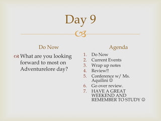 Day 9
                    
         Do Now                     Agenda
 What are you looking   1.   Do Now
                         2.   Current Events
  forward to most on     3.   Wrap up notes
  Adventurelore day?     4.   Review!!
                         5.   Conference w/ Ms.
                              Aquilini 
                         6.   Go over review.
                         7.   HAVE A GREAT
                              WEEKEND AND
                              REMEMBER TO STUDY 
 