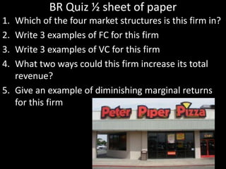 BR Quiz ½ sheet of paper
1. Which of the four market structures is this firm in?
2. Write 3 examples of FC for this firm
3. Write 3 examples of VC for this firm
4. What two ways could this firm increase its total
revenue?
5. Give an example of diminishing marginal returns
for this firm
 