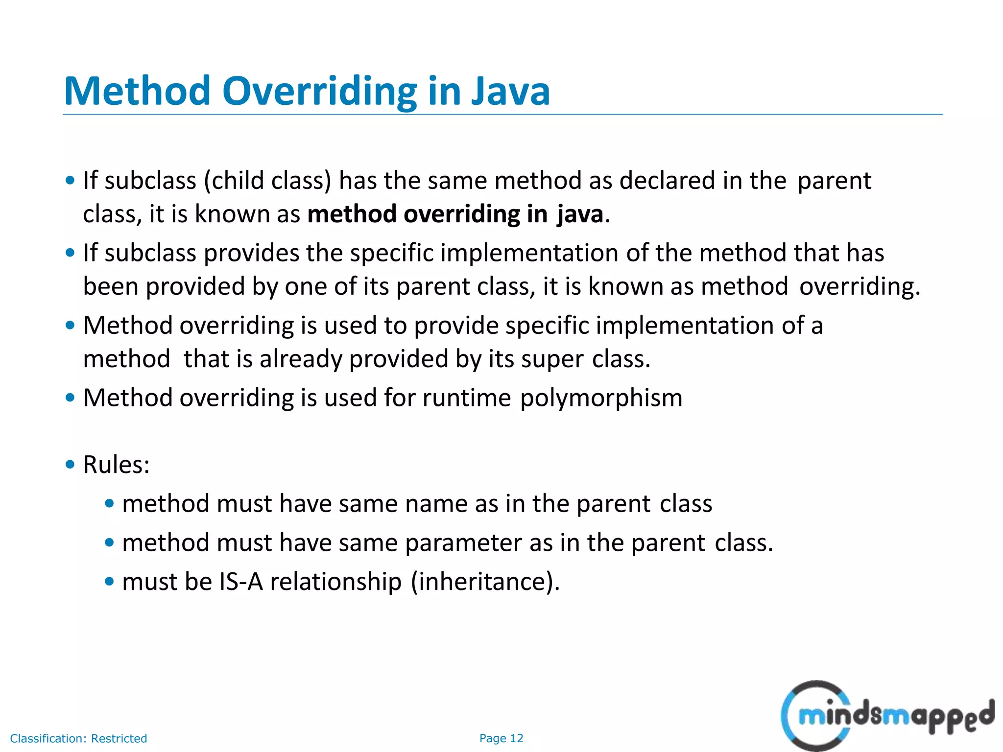 Method Overriding in Java Classification: Restricted Page 12 • If subclass (child class) has the same method as declared in the parent class, it is known as method overriding in java. • If subclass provides the specific implementation of the method that has been provided by one of its parent class, it is known as method overriding. • Method overriding is used to provide specific implementation of a method that is already provided by its super class. • Method overriding is used for runtime polymorphism • Rules: • method must have same name as in the parent class • method must have same parameter as in the parent class. • must be IS-A relationship (inheritance). 