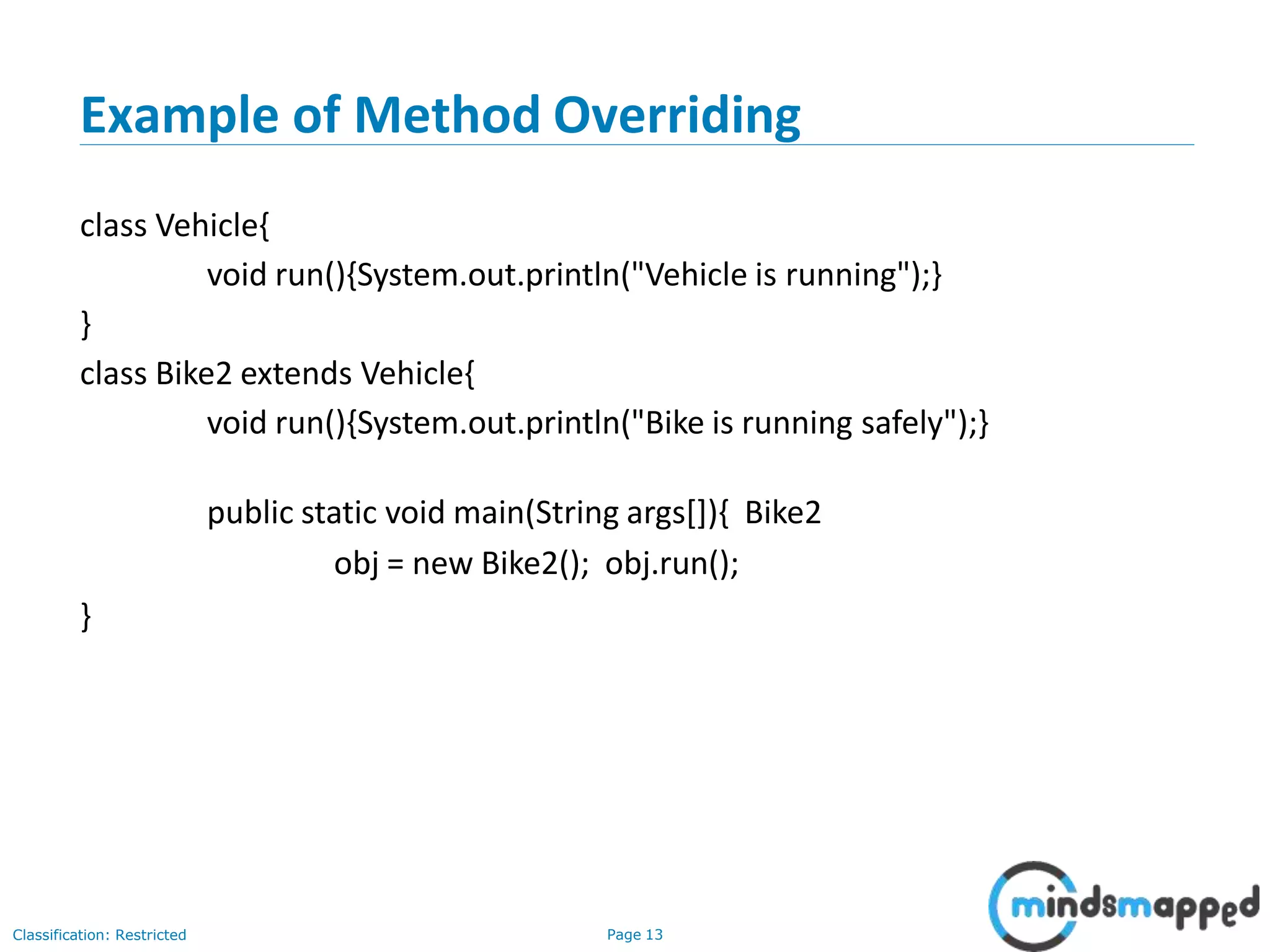 Example of Method Overriding Classification: Restricted Page 13 class Vehicle{ void run(){System.out.println("Vehicle is running");} } class Bike2 extends Vehicle{ void run(){System.out.println("Bike is running safely");} public static void main(String args[]){ Bike2 obj = new Bike2(); obj.run(); } 