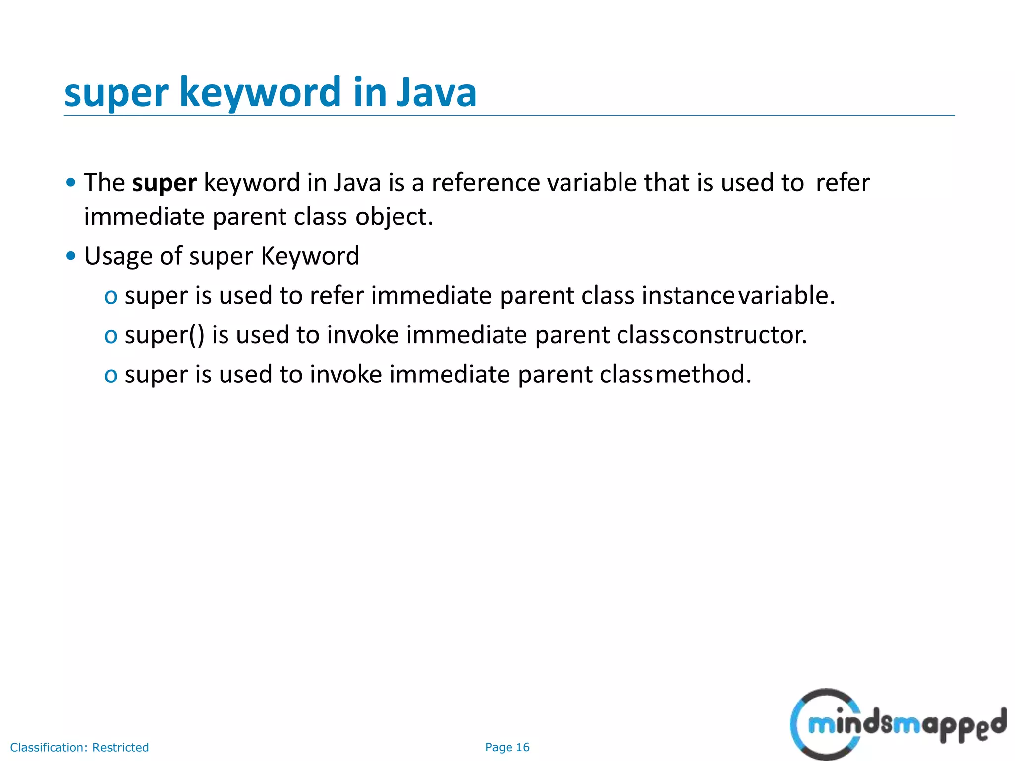 super keyword in Java Classification: Restricted Page 16 • The super keyword in Java is a reference variable that is used to refer immediate parent class object. • Usage of super Keyword o super is used to refer immediate parent class instancevariable. o super() is used to invoke immediate parent classconstructor. o super is used to invoke immediate parent classmethod. 