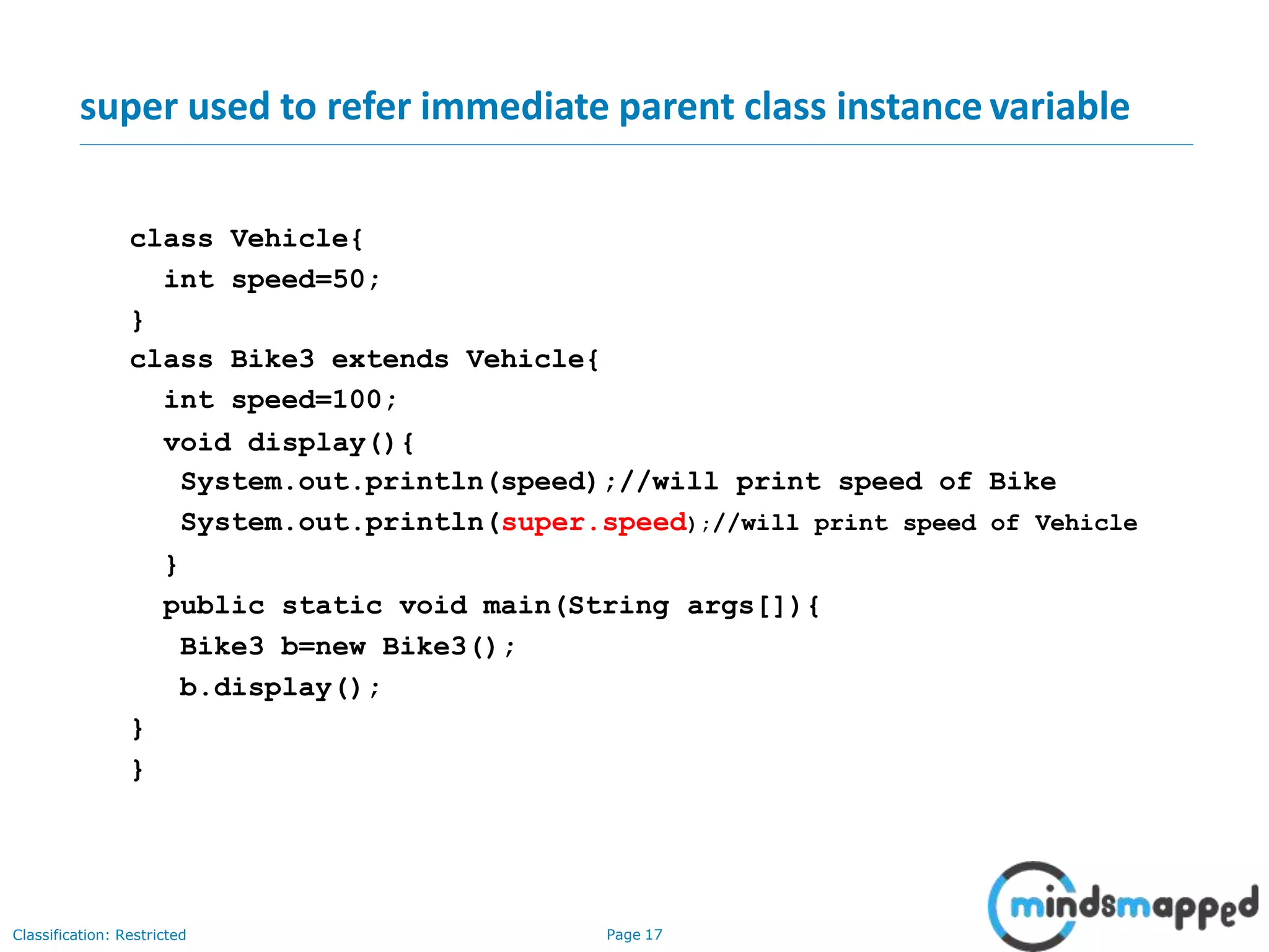 super used to refer immediate parent class instance variable class Vehicle{ int speed=50; } class Bike3 extends Vehicle{ int speed=100; void display(){ System.out.println(speed);//will print speed of Bike System.out.println(super.speed);//will print speed of Vehicle } public static void main(String args[]){ Bike3 b=new Bike3(); b.display(); } } Classification: Restricted Page 17 