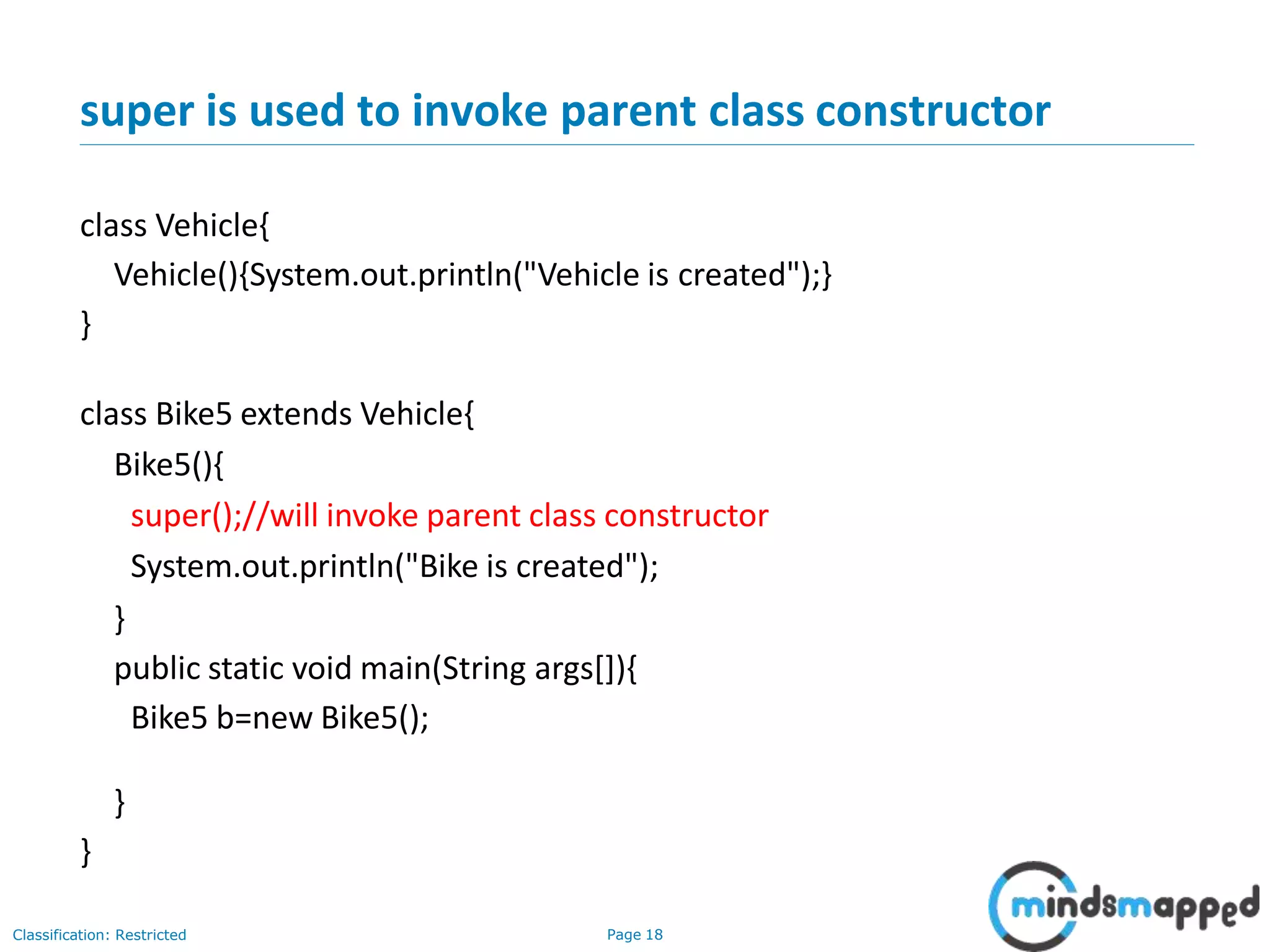 super is used to invoke parent class constructor Classification: Restricted Page 18 class Vehicle{ Vehicle(){System.out.println("Vehicle is created");} } class Bike5 extends Vehicle{ Bike5(){ super();//will invoke parent class constructor System.out.println("Bike is created"); } public static void main(String args[]){ Bike5 b=new Bike5(); } } 