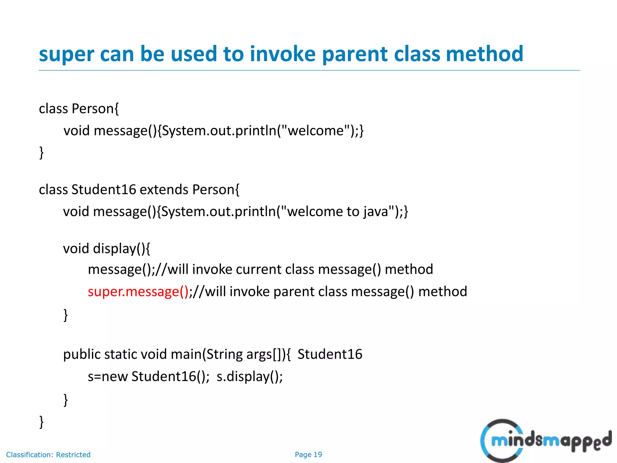 super can be used to invoke parent class method Classification: Restricted Page 19 class Person{ void message(){System.out.println("welcome");} } class Student16 extends Person{ void message(){System.out.println("welcome to java");} void display(){ message();//will invoke current class message() method super.message();//will invoke parent class message() method } public static void main(String args[]){ Student16 s=new Student16(); s.display(); } } 