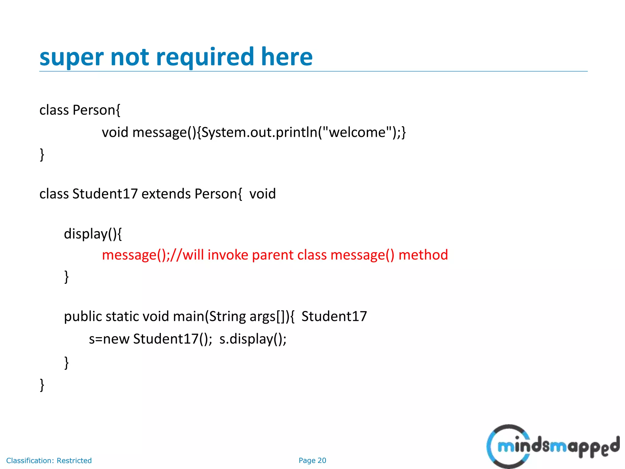 super not required here Classification: Restricted Page 20 class Person{ void message(){System.out.println("welcome");} } class Student17 extends Person{ void display(){ message();//will invoke parent class message() method } public static void main(String args[]){ Student17 s=new Student17(); s.display(); } } 