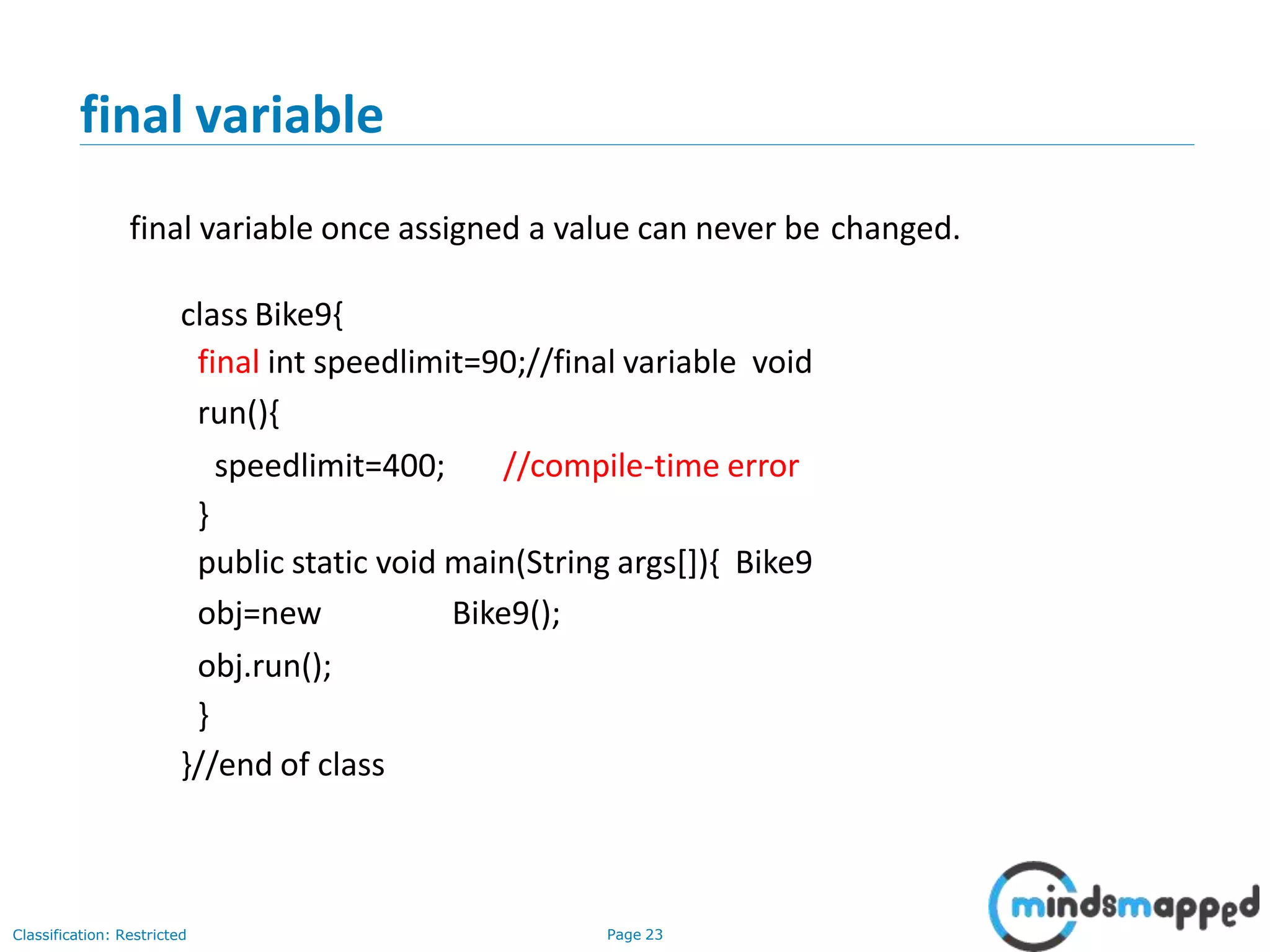 final variable Classification: Restricted Page 23 final variable once assigned a value can never be changed. class Bike9{ final int speedlimit=90;//final variable void run(){ speedlimit=400; //compile-time error } public static void main(String args[]){ Bike9 obj=new Bike9(); obj.run(); } }//end of class 