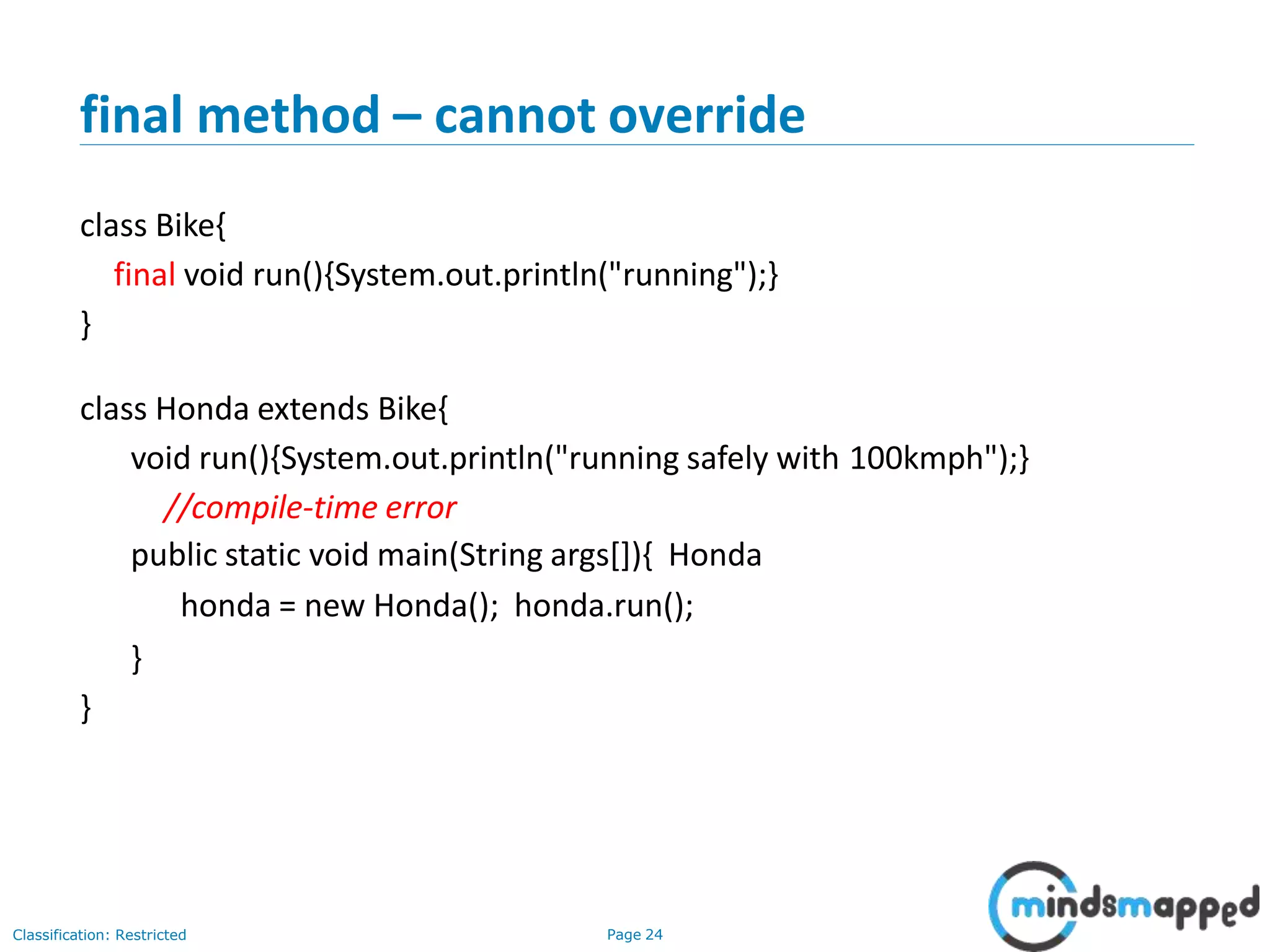 final method – cannot override Classification: Restricted Page 24 class Bike{ final void run(){System.out.println("running");} } class Honda extends Bike{ void run(){System.out.println("running safely with 100kmph");} //compile-time error public static void main(String args[]){ Honda honda = new Honda(); honda.run(); } } 