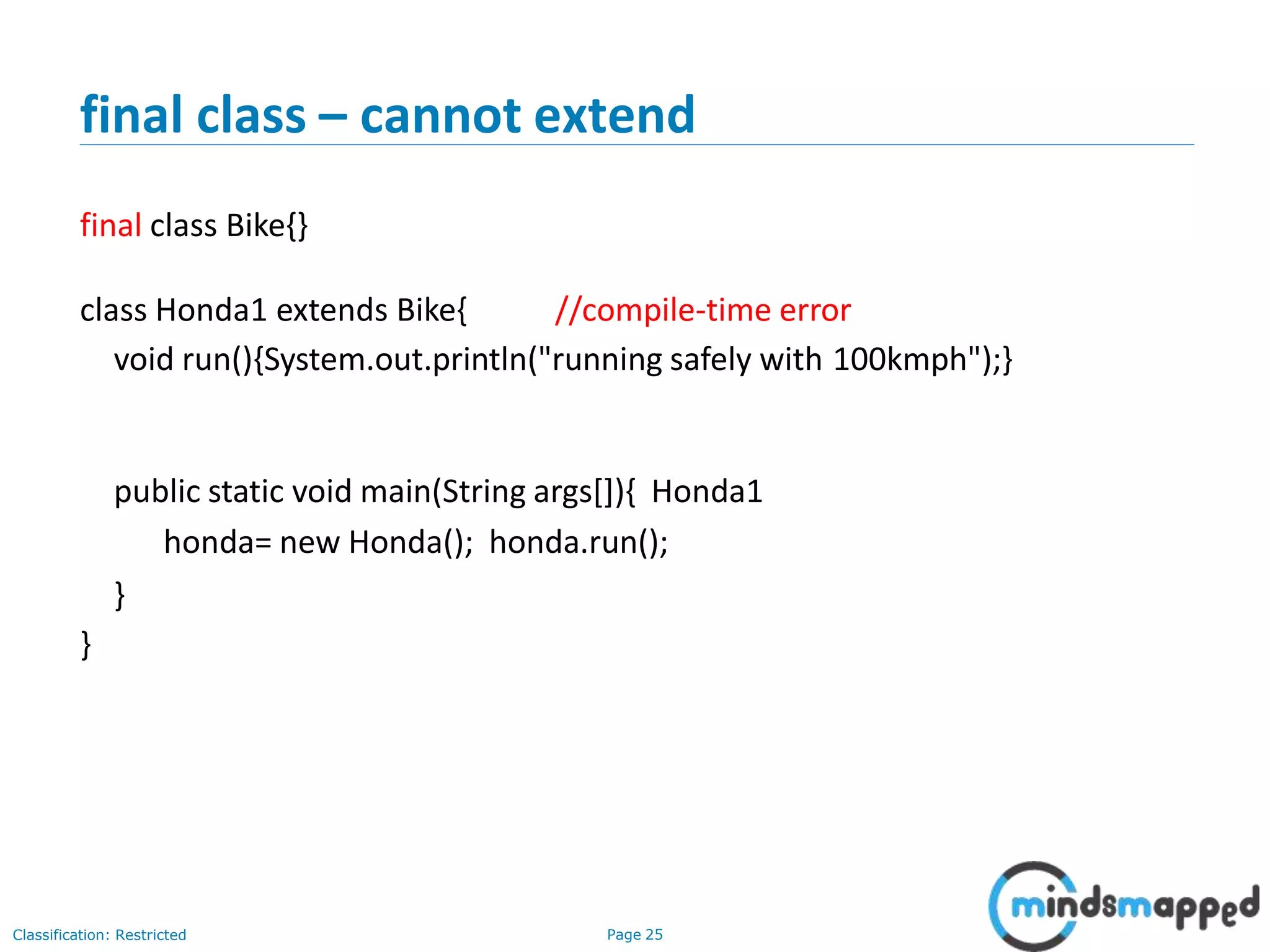 final class – cannot extend Classification: Restricted Page 25 final class Bike{} class Honda1 extends Bike{ //compile-time error void run(){System.out.println("running safely with 100kmph");} public static void main(String args[]){ Honda1 honda= new Honda(); honda.run(); } } 