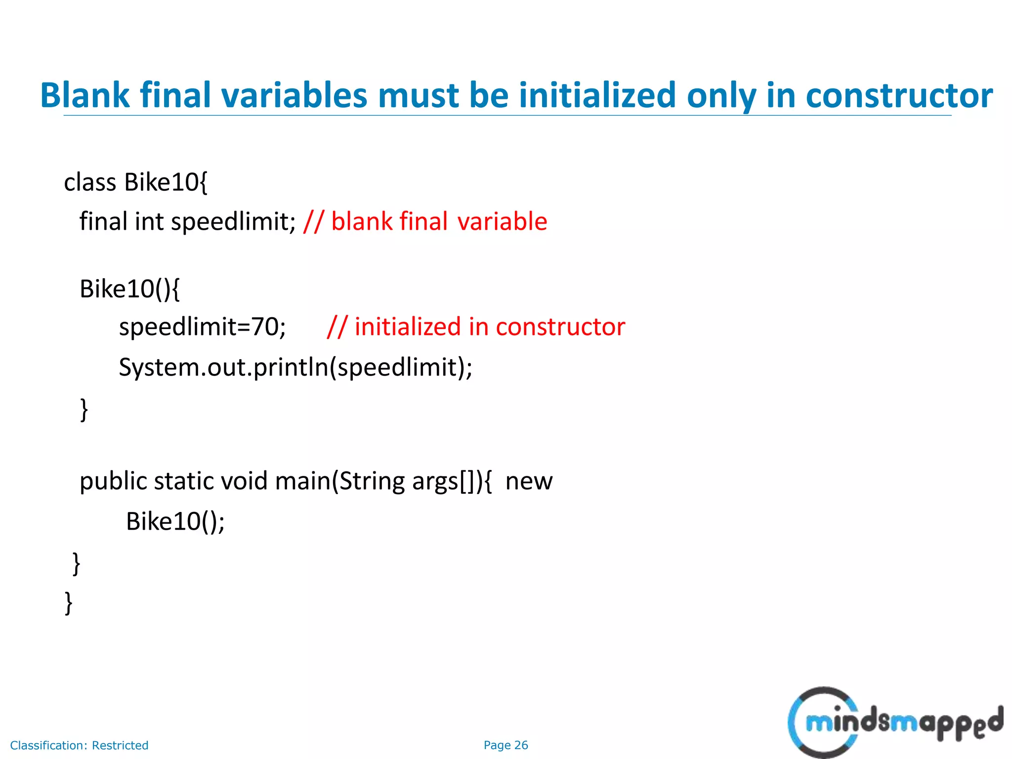 Blank final variables must be initialized only in constructor Classification: Restricted Page 26 class Bike10{ final int speedlimit; // blank final variable Bike10(){ speedlimit=70; // initialized in constructor System.out.println(speedlimit); } public static void main(String args[]){ new Bike10(); } } 