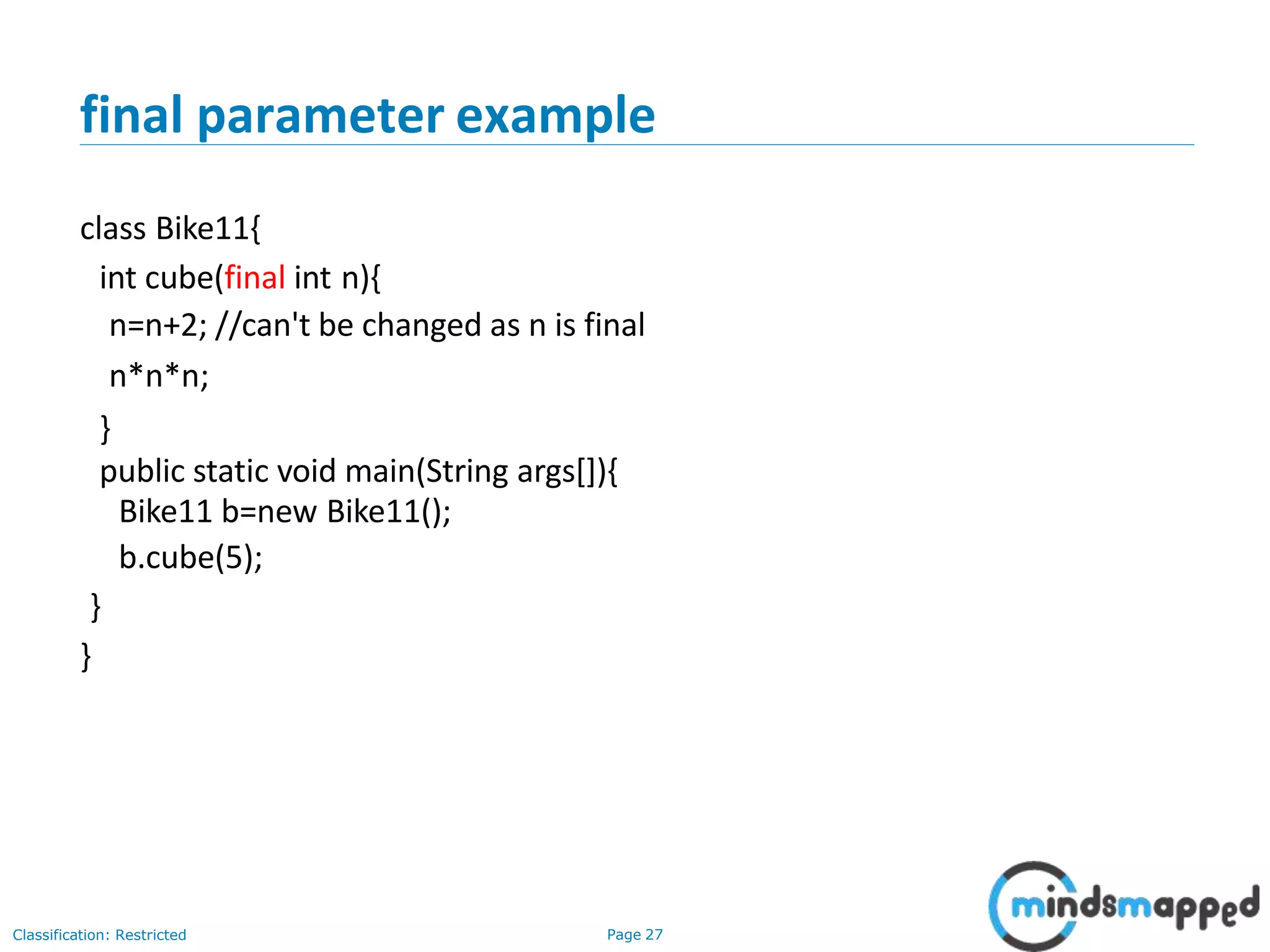 final parameter example Classification: Restricted Page 27 class Bike11{ int cube(final int n){ n=n+2; //can't be changed as n is final n*n*n; } public static void main(String args[]){ Bike11 b=new Bike11(); b.cube(5); } } 