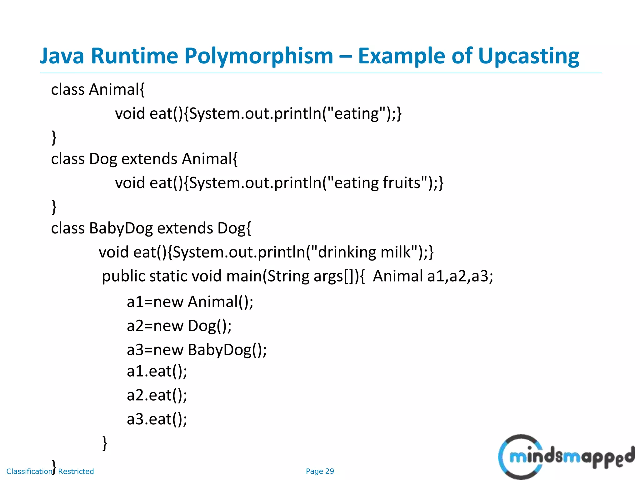 Java Runtime Polymorphism – Example of Upcasting Classification: Restricted Page 29 class Animal{ void eat(){System.out.println("eating");} } class Dog extends Animal{ void eat(){System.out.println("eating fruits");} } class BabyDog extends Dog{ void eat(){System.out.println("drinking milk");} public static void main(String args[]){ Animal a1,a2,a3; a1=new Animal(); a2=new Dog(); a3=new BabyDog(); a1.eat(); a2.eat(); a3.eat(); } } 