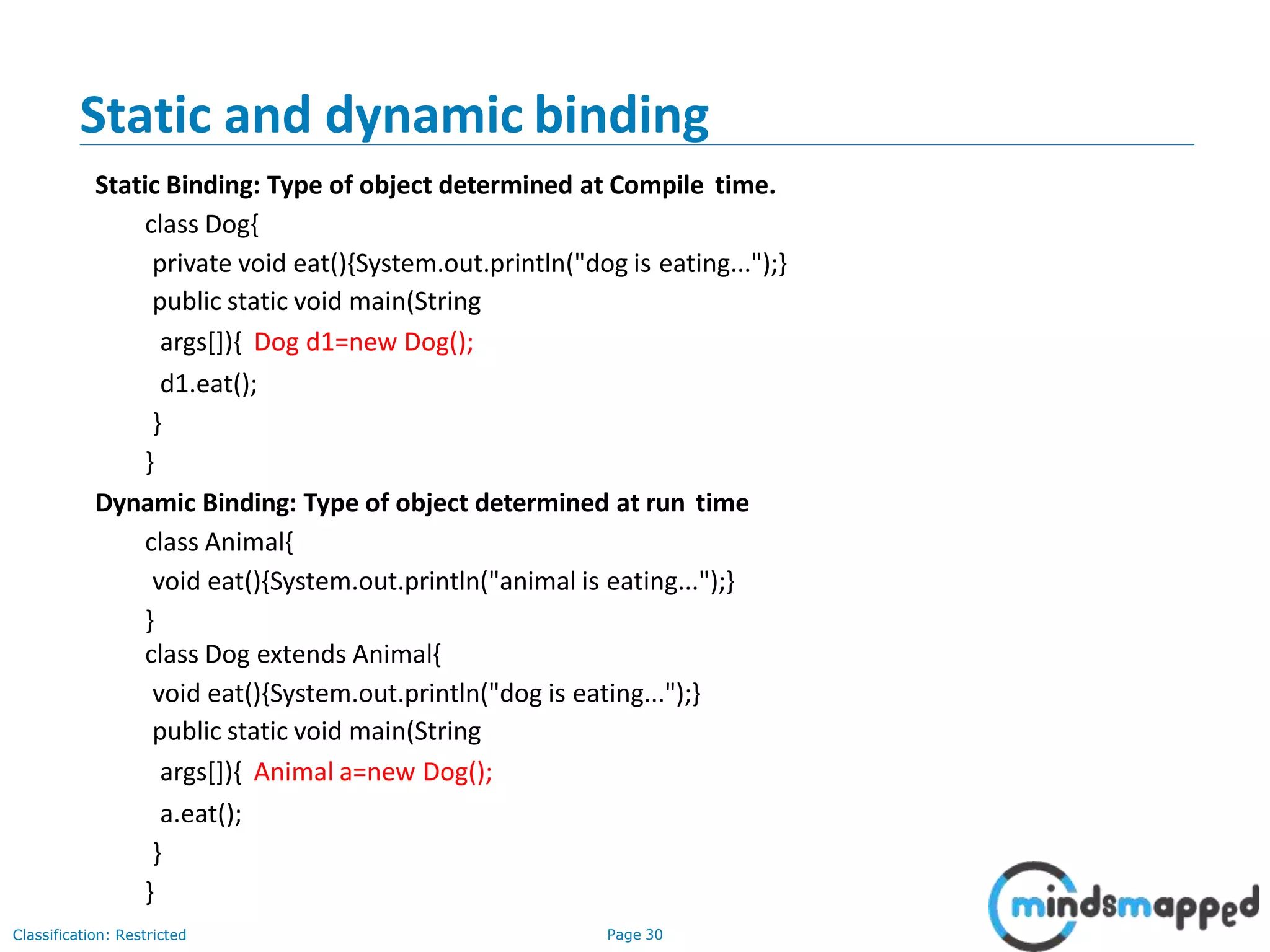 Static and dynamic binding Classification: Restricted Page 30 Static Binding: Type of object determined at Compile time. class Dog{ private void eat(){System.out.println("dog is eating...");} public static void main(String args[]){ Dog d1=new Dog(); d1.eat(); } } Dynamic Binding: Type of object determined at run time class Animal{ void eat(){System.out.println("animal is eating...");} } class Dog extends Animal{ void eat(){System.out.println("dog is eating...");} public static void main(String args[]){ Animal a=new Dog(); a.eat(); } } 