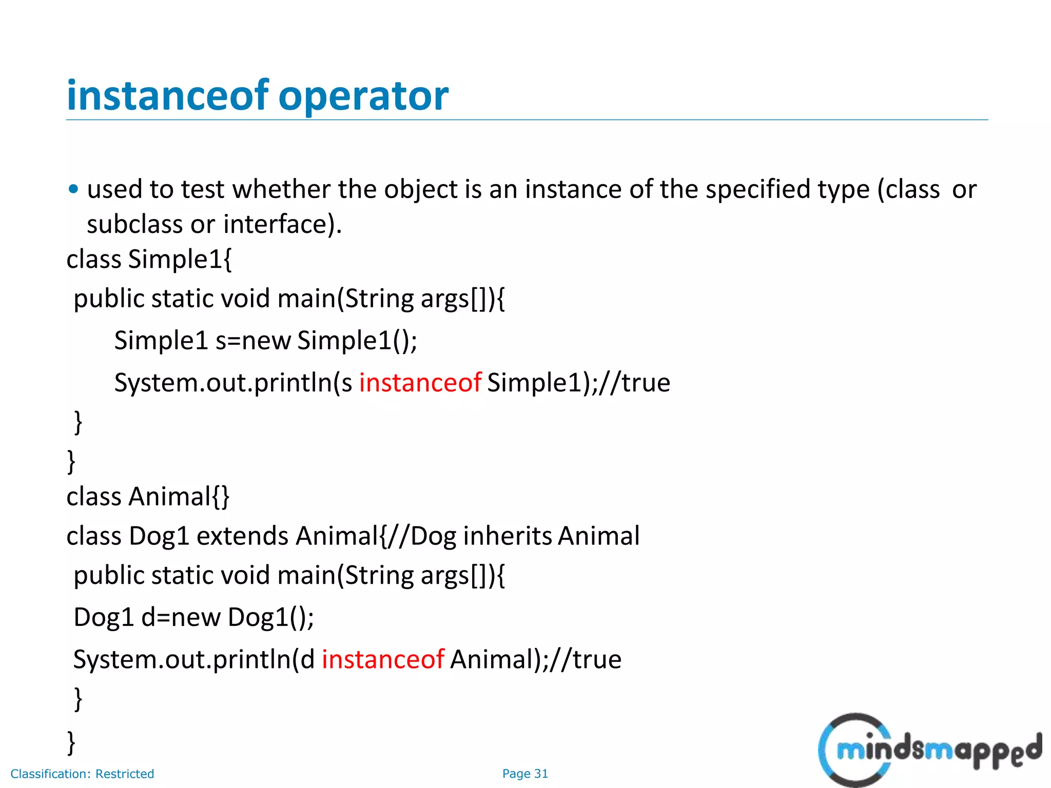 instanceof operator Classification: Restricted Page 31 • used to test whether the object is an instance of the specified type (class or subclass or interface). class Simple1{ public static void main(String args[]){ Simple1 s=new Simple1(); System.out.println(s instanceof Simple1);//true } } class Animal{} class Dog1 extends Animal{//Dog inherits Animal public static void main(String args[]){ Dog1 d=new Dog1(); System.out.println(d instanceof Animal);//true } } 