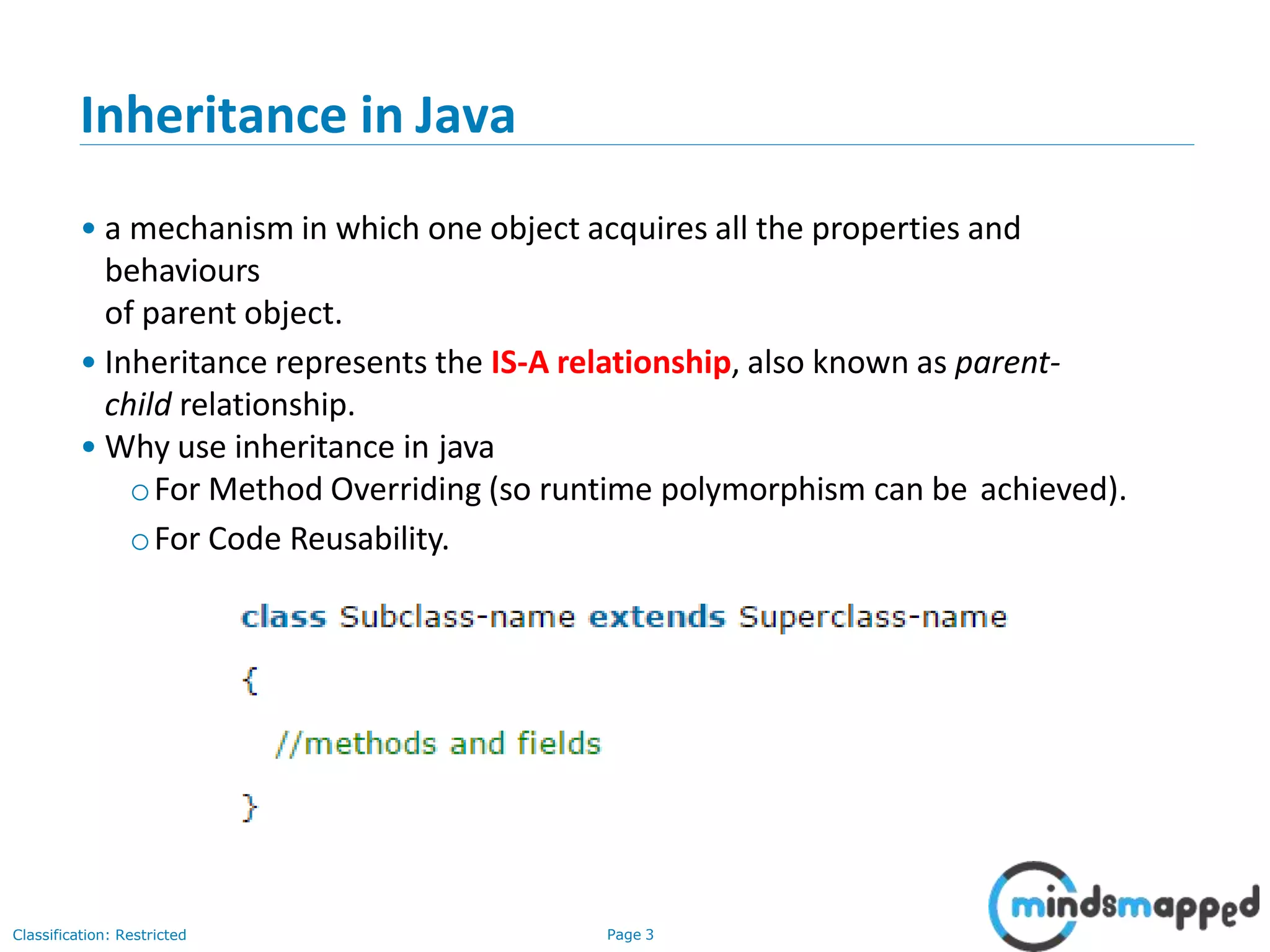 Inheritance in Java • a mechanism in which one object acquires all the properties and behaviours of parent object. • Inheritance represents the IS-A relationship, also known as parent- child relationship. • Why use inheritance in java oFor Method Overriding (so runtime polymorphism can be achieved). oFor Code Reusability. Classification: Restricted Page 3 