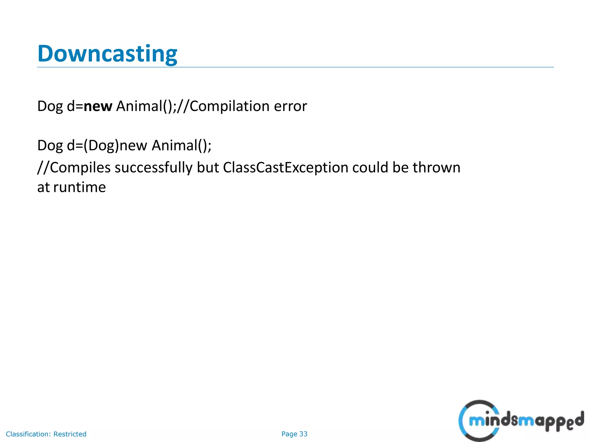 Downcasting Classification: Restricted Page 33 Dog d=new Animal();//Compilation error Dog d=(Dog)new Animal(); //Compiles successfully but ClassCastException could be thrown at runtime 