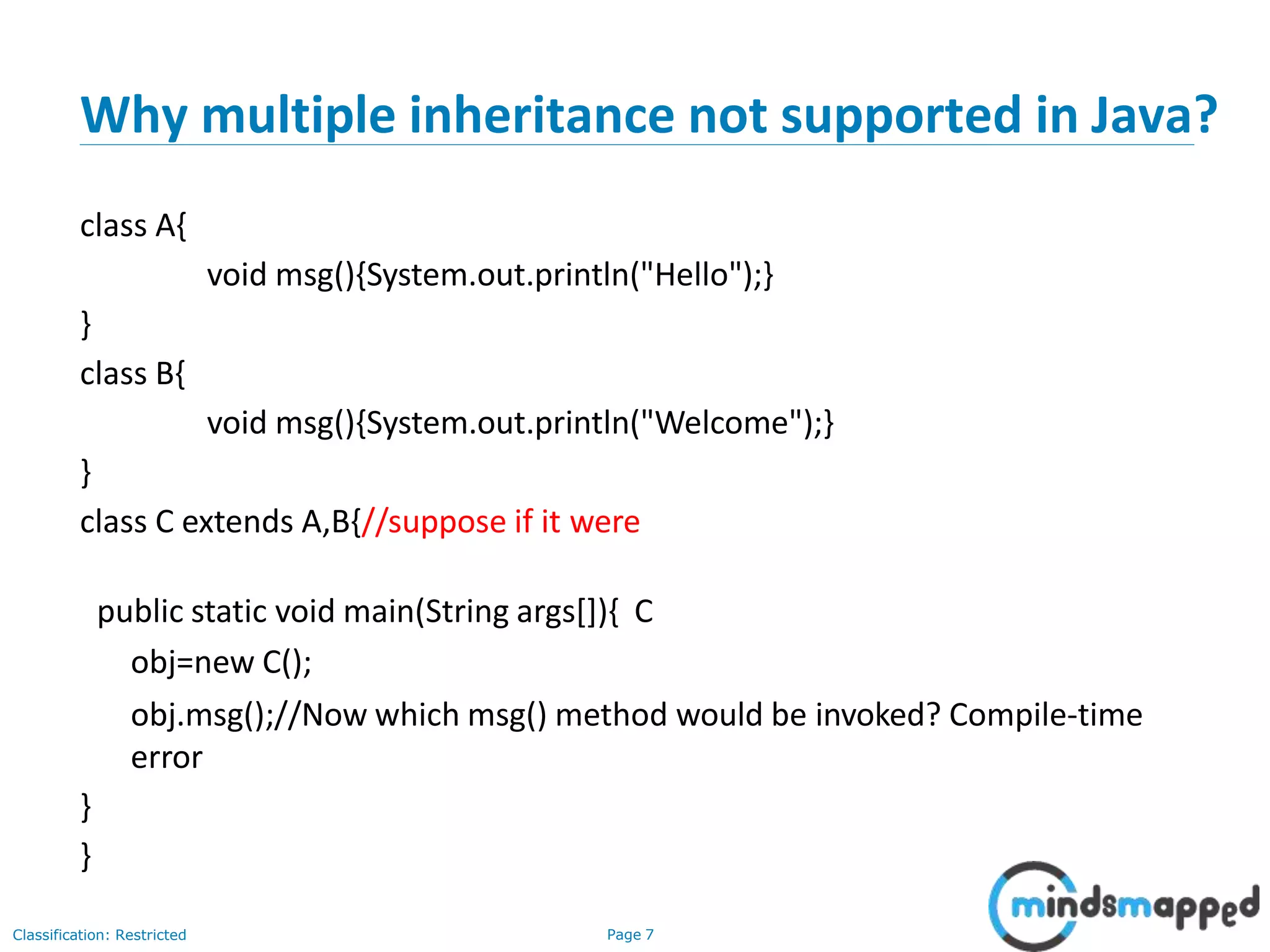 Why multiple inheritance not supported in Java? Classification: Restricted Page 7 class A{ void msg(){System.out.println("Hello");} } class B{ void msg(){System.out.println("Welcome");} } class C extends A,B{//suppose if it were public static void main(String args[]){ C obj=new C(); obj.msg();//Now which msg() method would be invoked? Compile-time error } } 