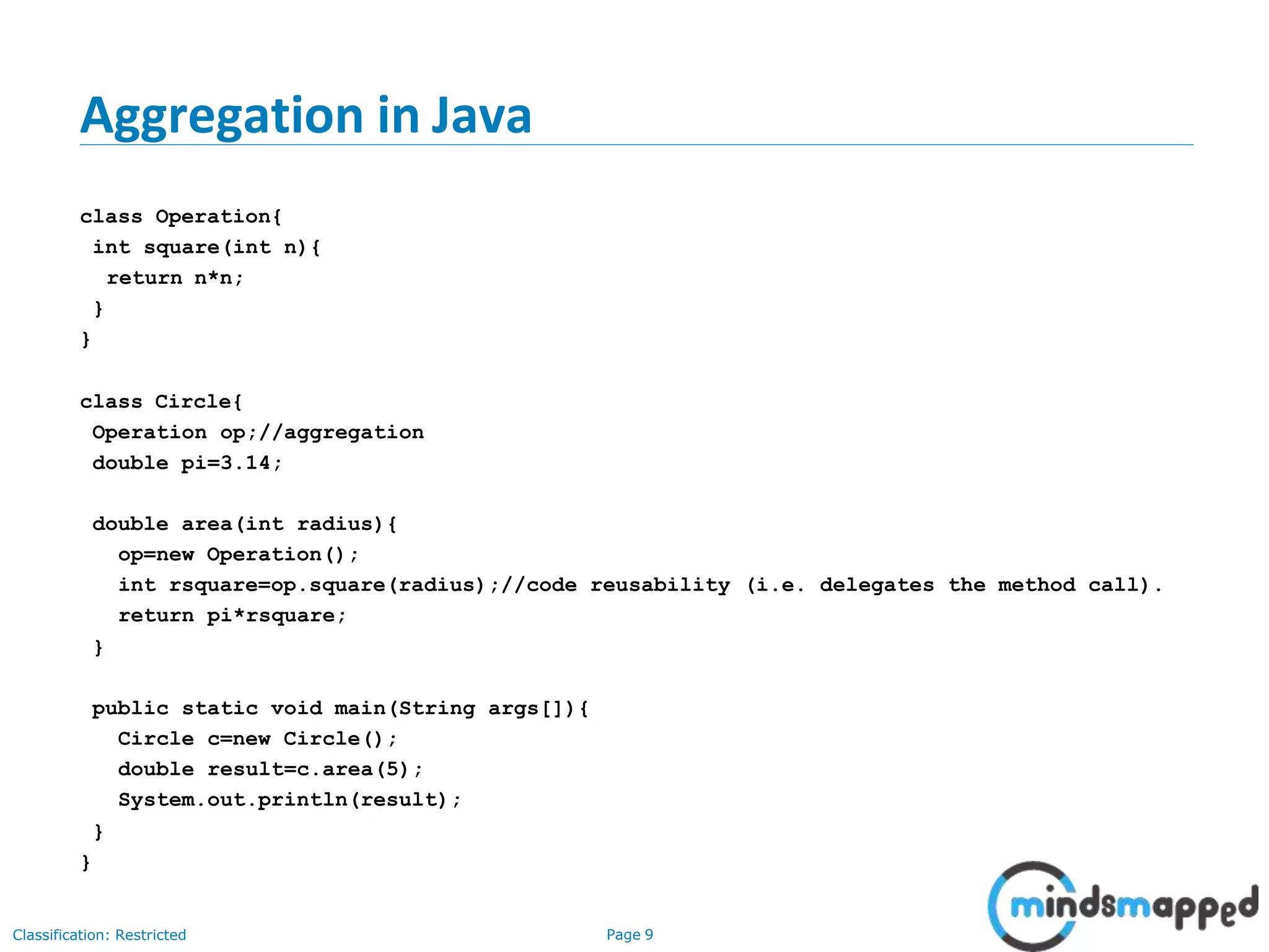 Aggregation in Java Classification: Restricted Page 9 class Operation{ int square(int n){ return n*n; } } class Circle{ Operation op;//aggregation double pi=3.14; double area(int radius){ op=new Operation(); int rsquare=op.square(radius);//code reusability (i.e. delegates the method call). return pi*rsquare; } public static void main(String args[]){ Circle c=new Circle(); double result=c.area(5); System.out.println(result); } } 