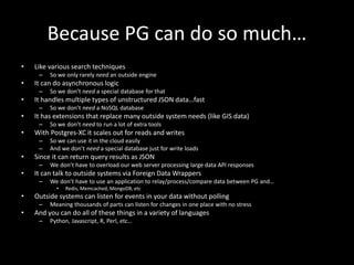 Because PG can do so much…
• Like various search techniques
– So we only rarely need an outside engine
• It can do asynchronous logic
– So we don’t need a special database for that
• It handles multiple types of unstructured JSON data…fast
– So we don’t need a NoSQL database
• It has extensions that replace many outside system needs (like GIS data)
– So we don’t need to run a lot of extra tools
• With Postgres-XC it scales out for reads and writes
– So we can use it in the cloud easily
– And we don’t need a special database just for write loads
• Since it can return query results as JSON
– We don’t have to overload our web server processing large data API responses
• It can talk to outside systems via Foreign Data Wrappers
– We don’t have to use an application to relay/process/compare data between PG and…
• Redis, Memcached, MongoDB, etc
• Outside systems can listen for events in your data without polling
– Meaning thousands of parts can listen for changes in one place with no stress
• And you can do all of these things in a variety of languages
– Python, Javascript, R, Perl, etc…
 
