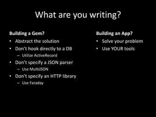 What are you writing?
Building a Gem?
• Abstract the solution
• Don’t hook directly to a DB
– Utilize ActiveRecord
• Don’t specify a JSON parser
– Use MultiJSON
• Don’t specify an HTTP library
– Use Faraday
Building an App?
• Solve your problem
• Use YOUR tools
 